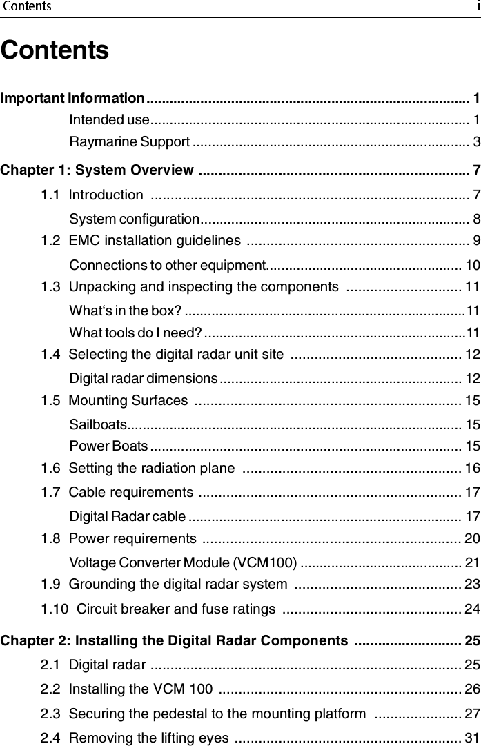 ContentsImportant Information .................................................................................... 1Intended use................................................................................... 1Raymarine Support ........................................................................ 3Chapter 1: System Overview .................................................................... 71.1  Introduction  ................................................................................ 7System configuration...................................................................... 81.2  EMC installation guidelines ........................................................ 9Connections to other equipment................................................... 101.3  Unpacking and inspecting the components  ............................. 11What‘s in the box? .........................................................................11What tools do I need?....................................................................111.4  Selecting the digital radar unit site  ........................................... 12Digital radar dimensions ............................................................... 121.5  Mounting Surfaces  ................................................................... 15Sailboats....................................................................................... 15Power Boats ................................................................................. 151.6  Setting the radiation plane  ....................................................... 161.7  Cable requirements .................................................................. 17Digital Radar cable ....................................................................... 171.8  Power requirements ................................................................. 20Voltage Converter Module (VCM100) .......................................... 211.9  Grounding the digital radar system  .......................................... 231.10  Circuit breaker and fuse ratings  ............................................. 24Chapter 2: Installing the Digital Radar Components  ........................... 252.1  Digital radar .............................................................................. 252.2  Installing the VCM 100 ............................................................. 262.3  Securing the pedestal to the mounting platform  ...................... 272.4  Removing the lifting eyes ......................................................... 31