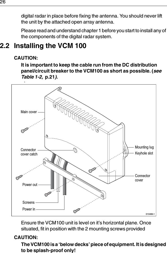 26digital radar in place before fixing the antenna. You should never lift the unit by the attached open array antenna.Please read and understand chapter 1 before you start to install any of the components of the digital radar system.2.2 Installing the VCM 100CAUTION:  It is important to keep the cable run from the DC distribution panel/circuit breaker to the VCM100 as short as possible. (see Table 1-2,  p.21).             ) .Ensure the VCM100 unit is level on it’s horizontal plane. Once situated, fit in position with the 2 mounting screws providedCAUTION:  The VCM100 is a ‘below decks’ piece of equipment. It is designed to be splash-proof only! D10496-1Mounting lugKeyhole slotMain coverConnectorcoverConnectorcover catchPower inPower outScreens