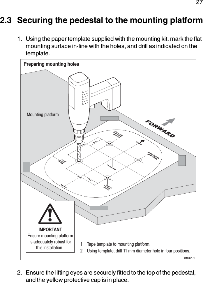  272.3 Securing the pedestal to the mounting platform1. Using the paper template supplied with the mounting kit, mark the flat mounting surface in-line with the holes, and drill as indicated on the template.2. Ensure the lifting eyes are securely fitted to the top of the pedestal, and the yellow protective cap is in place.Preparing mounting holesD10491-1Drill 11 mmdiameter hole(4 positions)Centre of RotationFORWARDCable Entry140 mm70 mm150 mm57 mmMaximumoutline ofpedestalIMPORTANTSecure pedestalbefore opening lidDigital PedestalMounting TemplateFORWARDMounting platform1.  Tape template to mounting platform.2.  Using template, drill 11 mm diameter hole in four positions.IMPORTANTEnsure mounting platform is adequately robust for this installation. 