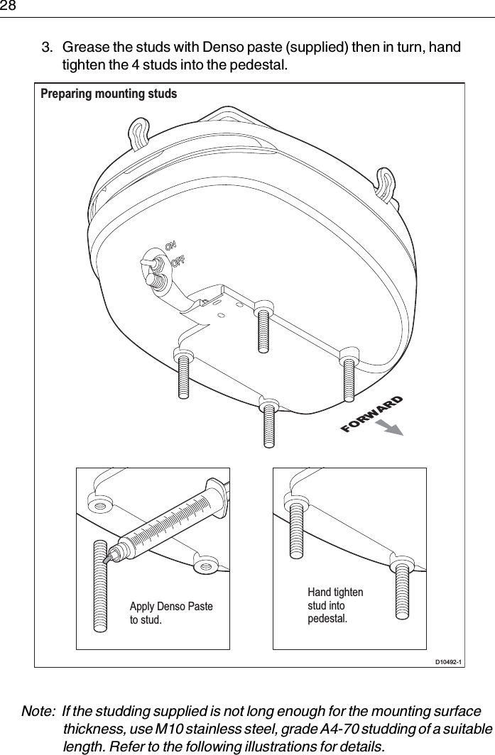 283. Grease the studs with Denso paste (supplied) then in turn, hand tighten the 4 studs into the pedestal.Note:  If the studding supplied is not long enough for the mounting surface thickness, use M10 stainless steel, grade A4-70 studding of a suitable length. Refer to the following illustrations for details.FORWARDPreparing mounting studs D10492-1Apply Denso Pasteto stud.Hand tightenstud intopedestal.