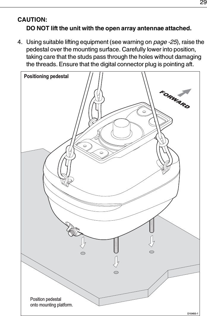  29CAUTION:  DO NOT lift the unit with the open array antennae attached.4. Using suitable lifting equipment (see warning on page -25), raise the pedestal over the mounting surface. Carefully lower into position, taking care that the studs pass through the holes without damaging the threads. Ensure that the digital connector plug is pointing aft.Positioning pedestalD10493-1 Position pedestalonto mounting platform.FORWARD