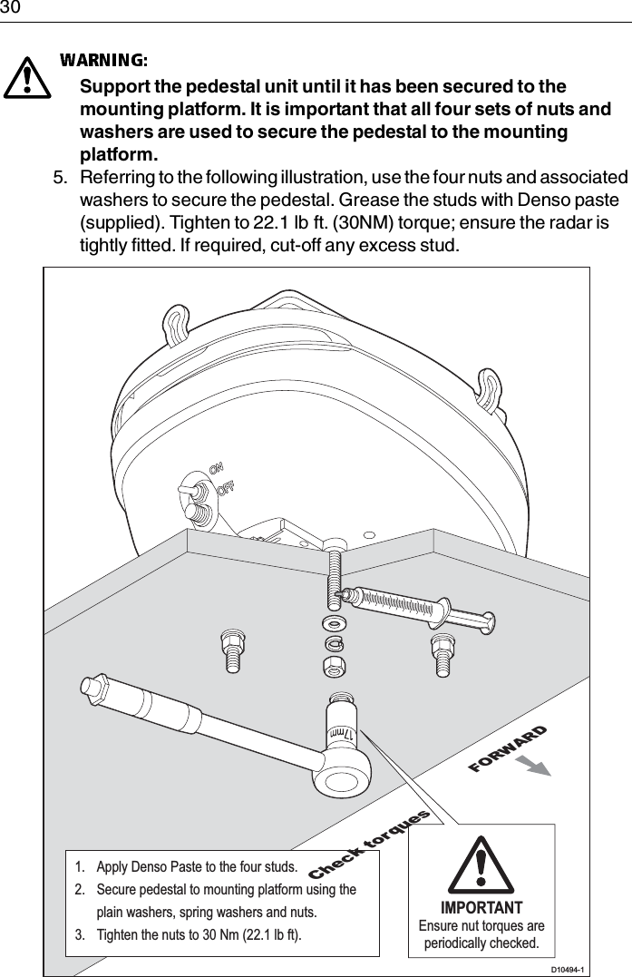 30Support the pedestal unit until it has been secured to the mounting platform. It is important that all four sets of nuts and washers are used to secure the pedestal to the mounting platform.5. Referring to the following illustration, use the four nuts and associated washers to secure the pedestal. Grease the studs with Denso paste (supplied). Tighten to 22.1 lb ft. (30NM) torque; ensure the radar is tightly fitted. If required, cut-off any excess stud.FORWARDD10494-1IMPORTANTEnsure nut torques are periodically checked.1.  Apply Denso Paste to the four studs.2.  Secure pedestal to mounting platform using the  plain washers, spring washers and nuts.3.  Tighten the nuts to 30 Nm (22.1 lb ft).Check torques