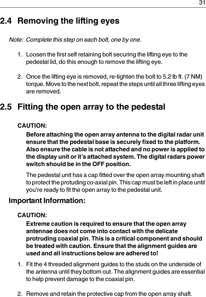  312.4 Removing the lifting eyesNote:  Complete this step on each bolt, one by one.1. Loosen the first self retaining bolt securing the lifting eye to the pedestal lid, do this enough to remove the lifting eye.2. Once the lifting eye is removed, re-tighten the bolt to 5.2 lb ft. (7 NM) torque. Move to the next bolt, repeat the steps until all three lifting eyes are removed.2.5 Fitting the open array to the pedestalCAUTION:  Before attaching the open array antenna to the digital radar unit ensure that the pedestal base is securely fixed to the platform. Also ensure the cable is not attached and no power is applied to the display unit or it’s attached system. The digital radars power switch should be in the OFF position.The pedestal unit has a cap fitted over the open array mounting shaft to protect the protuding co-axial pin. This cap must be left in place until you’re ready to fit the open array to the pedestal unit.Important Information: CAUTION:  Extreme caution is required to ensure that the open array antennae does not come into contact with the delicate protruding coaxial pin. This is a critical component and should be treated with caution. Ensure that the alignment guides are used and all instructions below are adhered to!1. Fit the 4 threaded alignment guides to the studs on the underside of the antenna until they bottom out. The alignment guides are essential to help prevent damage to the coaxial pin.2. Remove and retain the protective cap from the open array shaft.