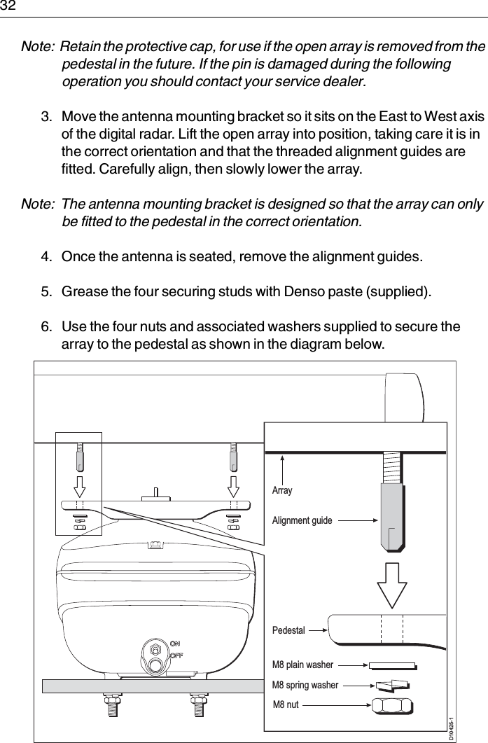 32Note:  Retain the protective cap, for use if the open array is removed from the pedestal in the future. If the pin is damaged during the following operation you should contact your service dealer.3. Move the antenna mounting bracket so it sits on the East to West axis of the digital radar. Lift the open array into position, taking care it is in the correct orientation and that the threaded alignment guides are fitted. Carefully align, then slowly lower the array.Note:  The antenna mounting bracket is designed so that the array can only be fitted to the pedestal in the correct orientation.4. Once the antenna is seated, remove the alignment guides.5. Grease the four securing studs with Denso paste (supplied).6. Use the four nuts and associated washers supplied to secure the array to the pedestal as shown in the diagram below.D10425-1M8 plain washerArrayAlignment guidePedestalM8 spring washerM8 nut