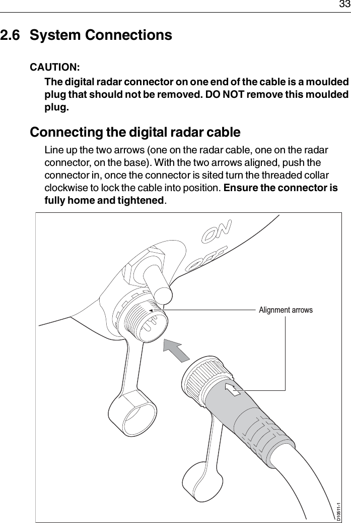  332.6 System ConnectionsCAUTION:  The digital radar connector on one end of the cable is a moulded plug that should not be removed. DO NOT remove this moulded plug. Connecting the digital radar cableLine up the two arrows (one on the radar cable, one on the radar connector, on the base). With the two arrows aligned, push the connector in, once the connector is sited turn the threaded collar clockwise to lock the cable into position. Ensure the connector is fully home and tightened.D10511-1Alignment arrows