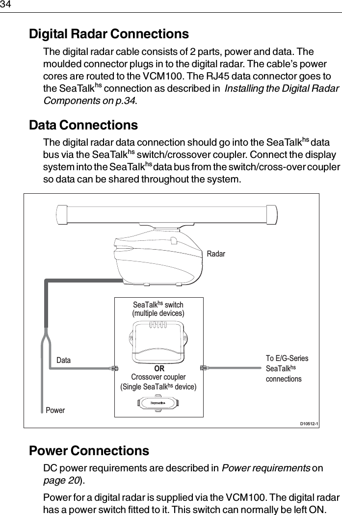 34Digital Radar ConnectionsThe digital radar cable consists of 2 parts, power and data. The moulded connector plugs in to the digital radar. The cable’s power cores are routed to the VCM100. The RJ45 data connector goes to the SeaTalkhs connection as described in  Installing the Digital Radar Components on p.34.Data ConnectionsThe digital radar data connection should go into the SeaTalkhs data bus via the SeaTalkhs switch/crossover coupler. Connect the display system into the SeaTalkhs data bus from the switch/cross-over coupler so data can be shared throughout the system.Power ConnectionsDC power requirements are described in Power requirements on page 20).Power for a digital radar is supplied via the VCM100. The digital radar has a power switch fitted to it. This switch can normally be left ON. SeaTalkhs switch(multiple devices) ORCrossover coupler(Single SeaTalkhs device)D10512-1RadarPowerData To E/G-Series SeaTalkhs connections