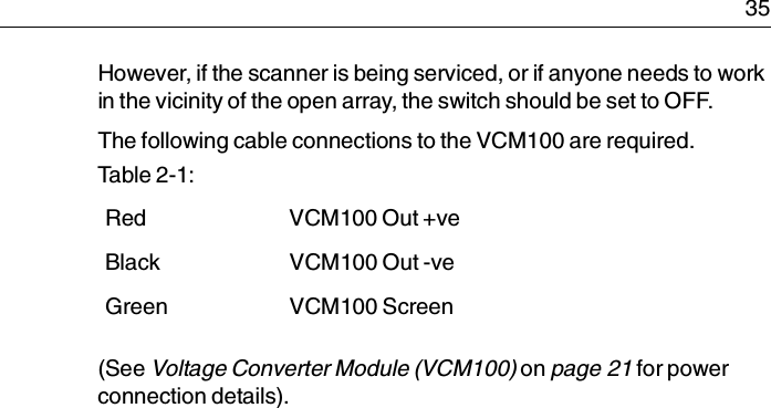  35However, if the scanner is being serviced, or if anyone needs to work in the vicinity of the open array, the switch should be set to OFF. The following cable connections to the VCM100 are required.(See Voltage Converter Module (VCM100) on page 21 for power connection details).Table 2-1:  Red VCM100 Out +veBlack VCM100 Out -veGreen VCM100 Screen