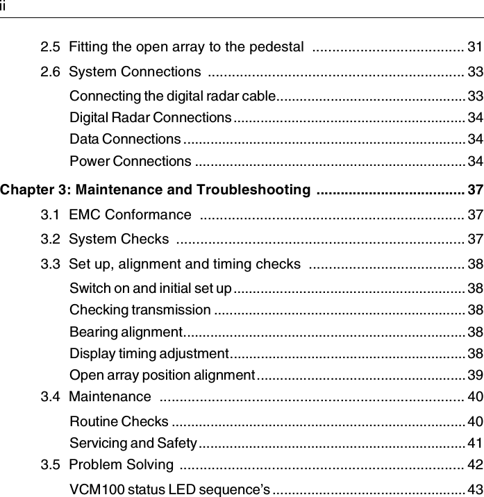 2.5  Fitting the open array to the pedestal  ...................................... 312.6  System Connections  ................................................................ 33Connecting the digital radar cable................................................. 33Digital Radar Connections............................................................ 34Data Connections ......................................................................... 34Power Connections ...................................................................... 34Chapter 3: Maintenance and Troubleshooting ..................................... 373.1  EMC Conformance  .................................................................. 373.2  System Checks  ........................................................................ 373.3  Set up, alignment and timing checks  ....................................... 38Switch on and initial set up............................................................ 38Checking transmission ................................................................. 38Bearing alignment......................................................................... 38Display timing adjustment............................................................. 38Open array position alignment...................................................... 393.4  Maintenance  ............................................................................ 40Routine Checks ............................................................................ 40Servicing and Safety..................................................................... 413.5  Problem Solving  ....................................................................... 42VCM100 status LED sequence’s .................................................. 43