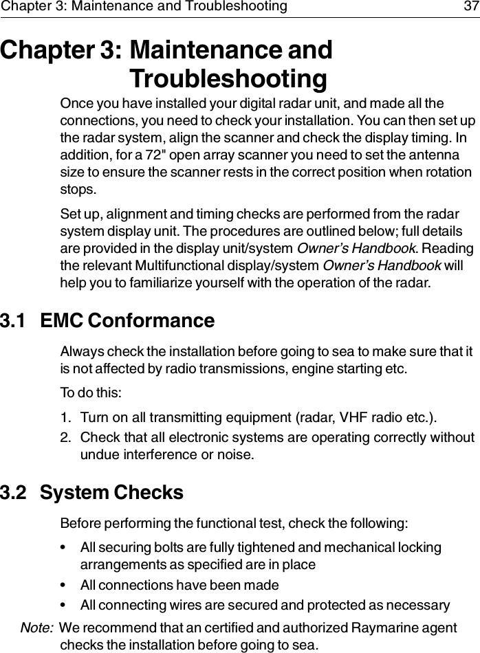 Chapter 3: Maintenance and Troubleshooting 37Chapter 3: Maintenance and TroubleshootingOnce you have installed your digital radar unit, and made all the connections, you need to check your installation. You can then set up the radar system, align the scanner and check the display timing. In addition, for a 72&quot; open array scanner you need to set the antenna size to ensure the scanner rests in the correct position when rotation stops.Set up, alignment and timing checks are performed from the radar system display unit. The procedures are outlined below; full details are provided in the display unit/system Owner’s Handbook. Reading the relevant Multifunctional display/system Owner’s Handbook will help you to familiarize yourself with the operation of the radar.3.1 EMC ConformanceAlways check the installation before going to sea to make sure that it is not affected by radio transmissions, engine starting etc.To do this:1. Turn on all transmitting equipment (radar, VHF radio etc.).2. Check that all electronic systems are operating correctly without undue interference or noise.3.2 System ChecksBefore performing the functional test, check the following:• All securing bolts are fully tightened and mechanical locking arrangements as specified are in place• All connections have been made• All connecting wires are secured and protected as necessaryNote:  We recommend that an certified and authorized Raymarine agent checks the installation before going to sea.