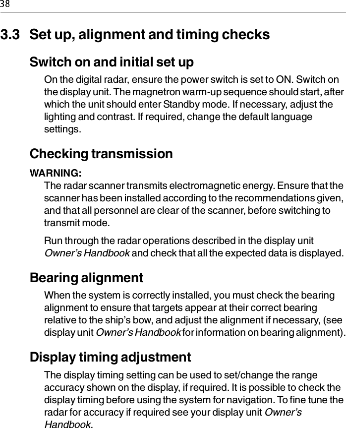 3.3 Set up, alignment and timing checksSwitch on and initial set upOn the digital radar, ensure the power switch is set to ON. Switch on the display unit. The magnetron warm-up sequence should start, after which the unit should enter Standby mode. If necessary, adjust the lighting and contrast. If required, change the default language settings.Checking transmissionWARNING:  The radar scanner transmits electromagnetic energy. Ensure that the scanner has been installed according to the recommendations given, and that all personnel are clear of the scanner, before switching to transmit mode.Run through the radar operations described in the display unit Owner’s Handbook and check that all the expected data is displayed. Bearing alignmentWhen the system is correctly installed, you must check the bearing alignment to ensure that targets appear at their correct bearing relative to the ship’s bow, and adjust the alignment if necessary, (see display unit Owner’s Handbook for information on bearing alignment).Display timing adjustmentThe display timing setting can be used to set/change the range accuracy shown on the display, if required. It is possible to check the display timing before using the system for navigation. To fine tune the radar for accuracy if required see your display unit Owner’s Handbook. 