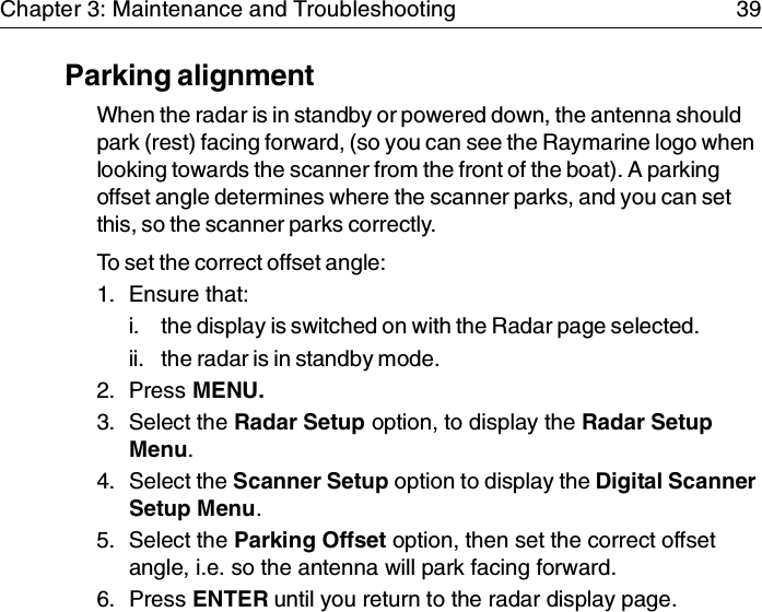 Chapter 3: Maintenance and Troubleshooting 39Parking alignmentWhen the radar is in standby or powered down, the antenna should park (rest) facing forward, (so you can see the Raymarine logo when looking towards the scanner from the front of the boat). A parking offset angle determines where the scanner parks, and you can set this, so the scanner parks correctly.To set the correct offset angle:1. Ensure that:i. the display is switched on with the Radar page selected.ii. the radar is in standby mode.2. Press MENU.3. Select the Radar Setup option, to display the Radar Setup Menu.4. Select the Scanner Setup option to display the Digital Scanner Setup Menu.5. Select the Parking Offset option, then set the correct offset angle, i.e. so the antenna will park facing forward.6. Press ENTER until you return to the radar display page.