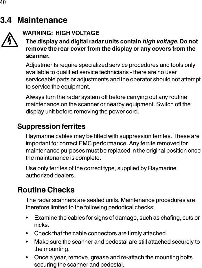 3.4 MaintenanceWARNING:  HIGH VOLTAGEThe display and digital radar units contain high voltage. Do not remove the rear cover from the display or any covers from the scanner.Adjustments require specialized service procedures and tools only available to qualified service technicians - there are no user serviceable parts or adjustments and the operator should not attempt to service the equipment. Always turn the radar system off before carrying out any routine maintenance on the scanner or nearby equipment. Switch off the display unit before removing the power cord.Suppression ferritesRaymarine cables may be fitted with suppression ferrites. These are important for correct EMC performance. Any ferrite removed for maintenance purposes must be replaced in the original position once the maintenance is complete.Use only ferrites of the correct type, supplied by Raymarine authorized dealers.Routine ChecksThe radar scanners are sealed units. Maintenance procedures are therefore limited to the following periodical checks:• Examine the cables for signs of damage, such as chafing, cuts or nicks.• Check that the cable connectors are firmly attached.• Make sure the scanner and pedestal are still attached securely to the mounting.• Once a year, remove, grease and re-attach the mounting bolts securing the scanner and pedestal.