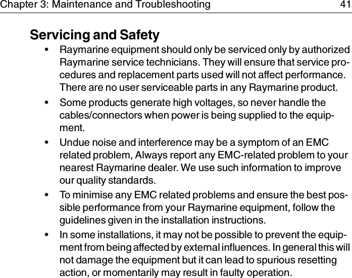 Chapter 3: Maintenance and Troubleshooting 41Servicing and Safety• Raymarine equipment should only be serviced only by authorized Raymarine service technicians. They will ensure that service pro-cedures and replacement parts used will not affect performance. There are no user serviceable parts in any Raymarine product.• Some products generate high voltages, so never handle the cables/connectors when power is being supplied to the equip-ment.• Undue noise and interference may be a symptom of an EMC related problem, Always report any EMC-related problem to your nearest Raymarine dealer. We use such information to improve our quality standards.• To minimise any EMC related problems and ensure the best pos-sible performance from your Raymarine equipment, follow the guidelines given in the installation instructions.• In some installations, it may not be possible to prevent the equip-ment from being affected by external influences. In general this will not damage the equipment but it can lead to spurious resetting action, or momentarily may result in faulty operation.