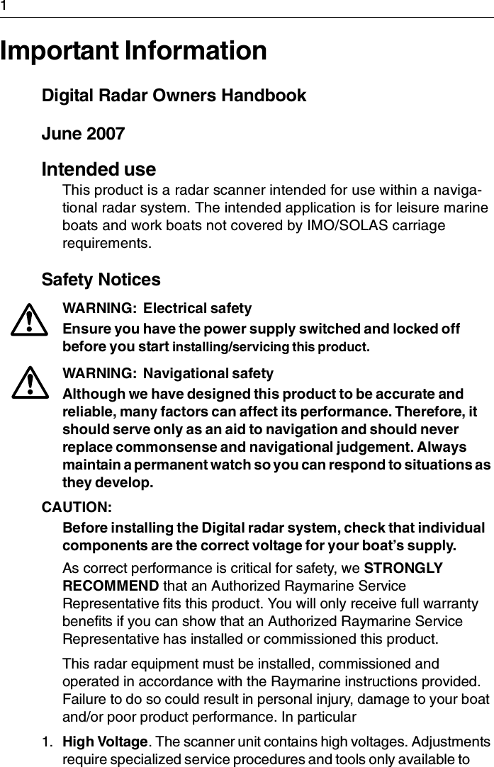 1Important InformationDigital Radar Owners HandbookJune 2007Intended useThis product is a radar scanner intended for use within a naviga-tional radar system. The intended application is for leisure marine boats and work boats not covered by IMO/SOLAS carriage requirements.Safety NoticesWARNING:  Electrical safetyEnsure you have the power supply switched and locked off before you start installing/servicing this product.WARNING:  Navigational safetyAlthough we have designed this product to be accurate and reliable, many factors can affect its performance. Therefore, it should serve only as an aid to navigation and should never replace commonsense and navigational judgement. Always maintain a permanent watch so you can respond to situations as they develop.CAUTION:  Before installing the Digital radar system, check that individual components are the correct voltage for your boat’s supply.As correct performance is critical for safety, we STRONGLY RECOMMEND that an Authorized Raymarine Service Representative fits this product. You will only receive full warranty benefits if you can show that an Authorized Raymarine Service Representative has installed or commissioned this product.This radar equipment must be installed, commissioned and operated in accordance with the Raymarine instructions provided. Failure to do so could result in personal injury, damage to your boat and/or poor product performance. In particular1. High Voltage. The scanner unit contains high voltages. Adjustments require specialized service procedures and tools only available to 