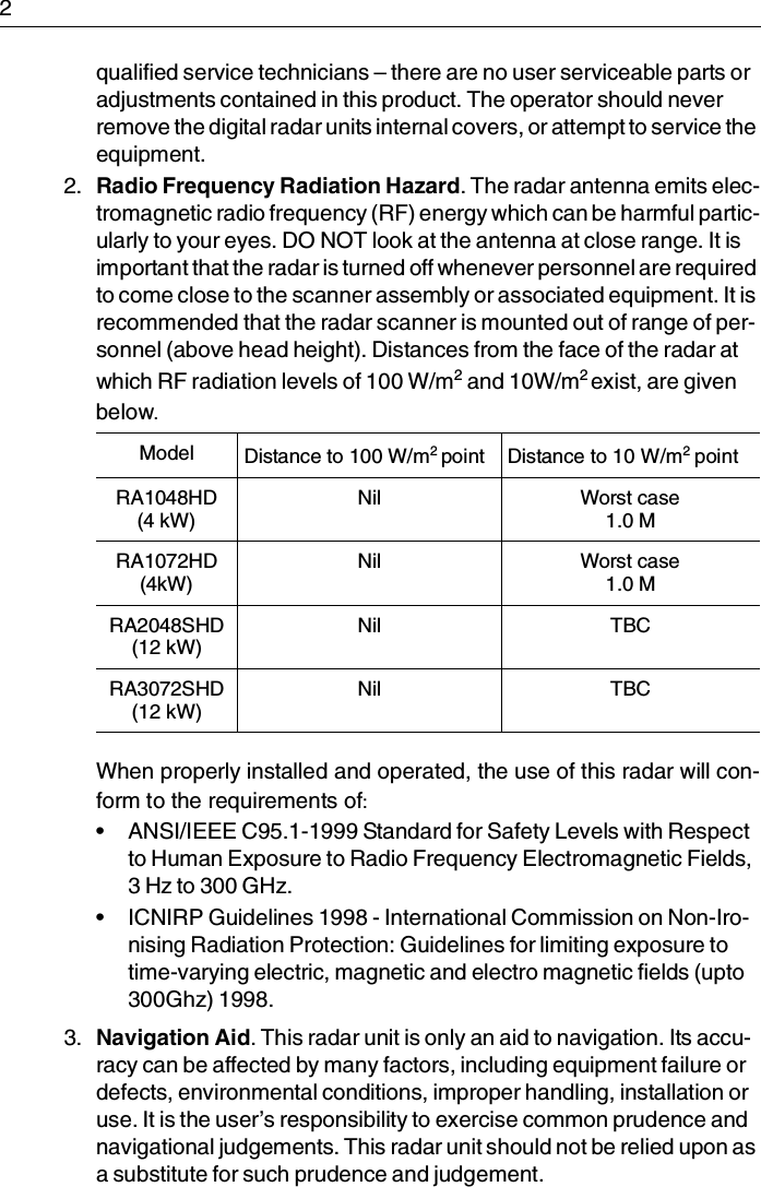 2qualified service technicians – there are no user serviceable parts or adjustments contained in this product. The operator should never remove the digital radar units internal covers, or attempt to service the equipment.2. Radio Frequency Radiation Hazard. The radar antenna emits elec-tromagnetic radio frequency (RF) energy which can be harmful partic-ularly to your eyes. DO NOT look at the antenna at close range. It is important that the radar is turned off whenever personnel are required to come close to the scanner assembly or associated equipment. It is recommended that the radar scanner is mounted out of range of per-sonnel (above head height). Distances from the face of the radar at which RF radiation levels of 100 W/m2 and 10W/m2 exist, are given below.When properly installed and operated, the use of this radar will con-form to the requirements of:• ANSI/IEEE C95.1-1999 Standard for Safety Levels with Respect to Human Exposure to Radio Frequency Electromagnetic Fields, 3 Hz to 300 GHz.• ICNIRP Guidelines 1998 - International Commission on Non-Iro-nising Radiation Protection: Guidelines for limiting exposure to time-varying electric, magnetic and electro magnetic fields (upto 300Ghz) 1998.3. Navigation Aid. This radar unit is only an aid to navigation. Its accu-racy can be affected by many factors, including equipment failure or defects, environmental conditions, improper handling, installation or use. It is the user’s responsibility to exercise common prudence and navigational judgements. This radar unit should not be relied upon as a substitute for such prudence and judgement.Model Distance to 100 W/m2 point Distance to 10 W/m2 pointRA1048HD(4 kW)Nil Worst case1.0 MRA1072HD(4kW)Nil Worst case1.0 MRA2048SHD(12 kW)Nil TBCRA3072SHD(12 kW)Nil TBC