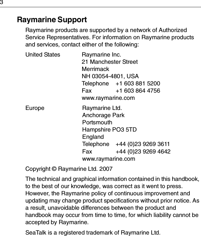 3Raymarine SupportRaymarine products are supported by a network of Authorized Service Representatives. For information on Raymarine products and services, contact either of the following:United States Raymarine Inc.21 Manchester StreetMerrimackNH 03054-4801, USATelephone  +1 603 881 5200Fax  +1 603 864 4756www.raymarine.comEurope Raymarine Ltd.Anchorage ParkPortsmouthHampshire PO3 5TDEnglandTelephone  +44 (0)23 9269 3611Fax  +44 (0)23 9269 4642www.raymarine.comCopyright © Raymarine Ltd. 2007The technical and graphical information contained in this handbook, to the best of our knowledge, was correct as it went to press. However, the Raymarine policy of continuous improvement and updating may change product specifications without prior notice. As a result, unavoidable differences between the product and handbook may occur from time to time, for which liability cannot be accepted by Raymarine.SeaTalk is a registered trademark of Raymarine Ltd.