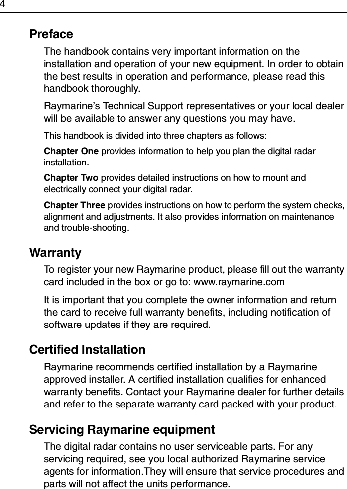 4PrefaceThe handbook contains very important information on the installation and operation of your new equipment. In order to obtain the best results in operation and performance, please read this handbook thoroughly.Raymarine’s Technical Support representatives or your local dealer will be available to answer any questions you may have.This handbook is divided into three chapters as follows:Chapter One provides information to help you plan the digital radar installation.Chapter Two provides detailed instructions on how to mount and electrically connect your digital radar.Chapter Three provides instructions on how to perform the system checks, alignment and adjustments. It also provides information on maintenance and trouble-shooting.WarrantyTo register your new Raymarine product, please fill out the warranty card included in the box or go to: www.raymarine.comIt is important that you complete the owner information and return the card to receive full warranty benefits, including notification of software updates if they are required.Certified Installation Raymarine recommends certified installation by a Raymarine approved installer. A certified installation qualifies for enhanced warranty benefits. Contact your Raymarine dealer for further details and refer to the separate warranty card packed with your product.Servicing Raymarine equipmentThe digital radar contains no user serviceable parts. For any servicing required, see you local authorized Raymarine service agents for information.They will ensure that service procedures and parts will not affect the units performance.