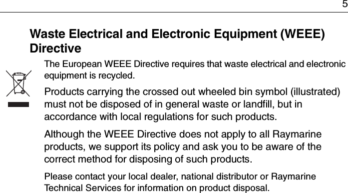 5Waste Electrical and Electronic Equipment (WEEE) DirectiveThe European WEEE Directive requires that waste electrical and electronic equipment is recycled.Products carrying the crossed out wheeled bin symbol (illustrated) must not be disposed of in general waste or landfill, but in accordance with local regulations for such products.Although the WEEE Directive does not apply to all Raymarine products, we support its policy and ask you to be aware of the correct method for disposing of such products.Please contact your local dealer, national distributor or Raymarine Technical Services for information on product disposal.