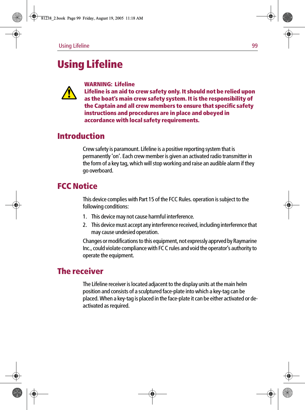  Using Lifeline 99Using LifelineWARNING:  LifelineLifeline is an aid to crew safety only. It should not be relied upon as the boat’s main crew safety system. It is the responsibility of the Captain and all crew members to ensure that specific safety instructions and procedures are in place and obeyed in accordance with local safety requirements.IntroductionCrew safety is paramount. Lifeline is a positive reporting system that is permanently ‘on’. Each crew member is given an activated radio transmitter in the form of a key tag, which will stop working and raise an audible alarm if they go overboard.FCC NoticeThis device complies with Part 15 of the FCC Rules. operation is subject to the following conditions:1. This device may not cause harmful interference.2. This device must accept any interference received, including interference that may cause undesied operation.Changes or modifications to this equipment, not expressly apprved by Raymarine Inc., could violate compliance with FC C rules and void the operator’s authority to operate the equipment.The receiverThe Lifeline receiver is located adjacent to the display units at the main helm position and consists of a sculptured face-plate into which a key-tag can be placed. When a key-tag is placed in the face-plate it can be either activated or de-activated as required.81238_2.book  Page 99  Friday, August 19, 2005  11:18 AM