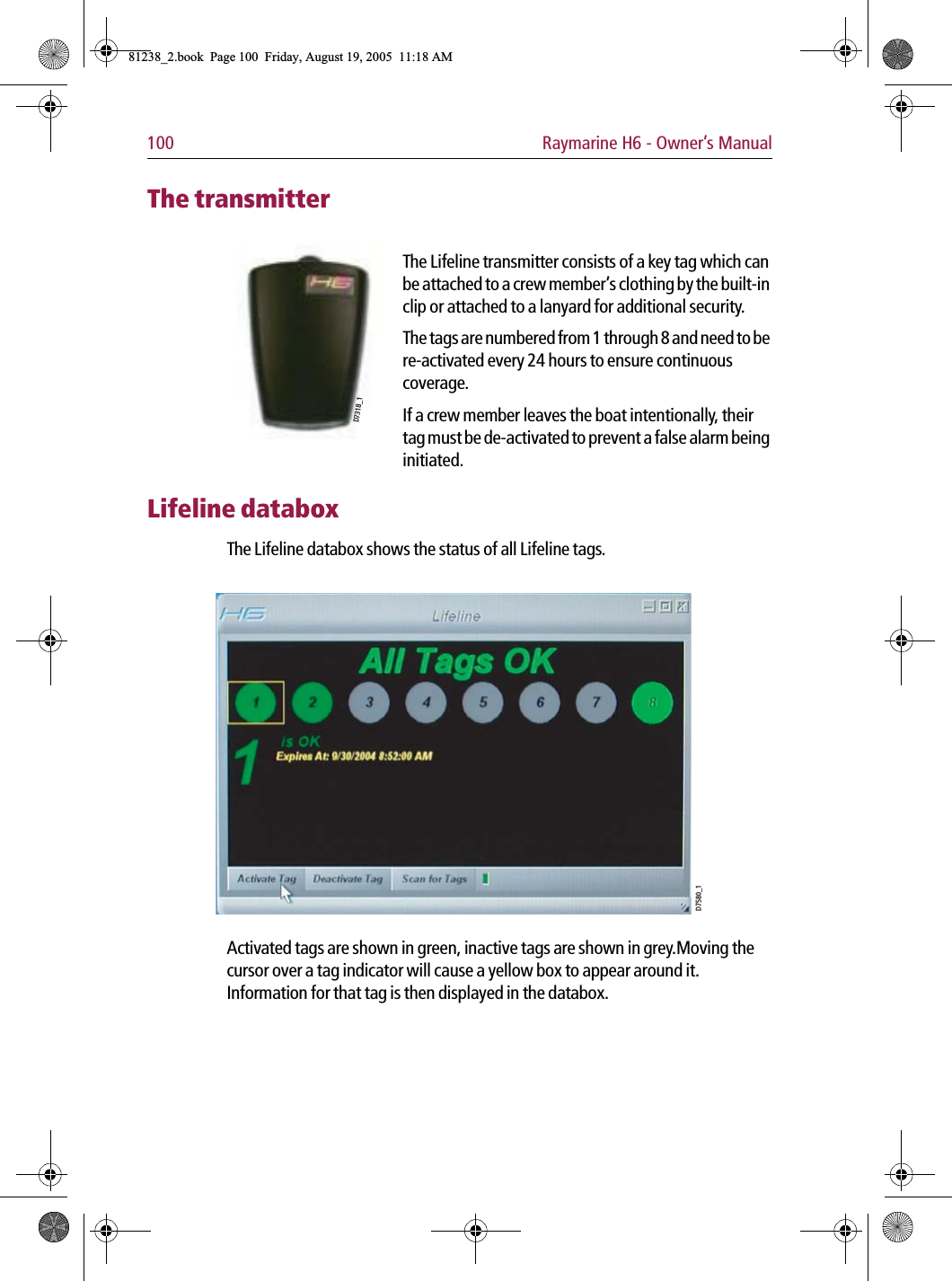 100 Raymarine H6 - Owner’s ManualThe transmitter             The Lifeline transmitter consists of a key tag which can be attached to a crew member’s clothing by the built-in clip or attached to a lanyard for additional security.The tags are numbered from 1 through 8 and need to be re-activated every 24 hours to ensure continuous coverage. If a crew member leaves the boat intentionally, their tag must be de-activated to prevent a false alarm being initiated.Lifeline databoxThe Lifeline databox shows the status of all Lifeline tags.             Activated tags are shown in green, inactive tags are shown in grey.Moving the cursor over a tag indicator will cause a yellow box to appear around it. Information for that tag is then displayed in the databox.D7318_1D7580_181238_2.book  Page 100  Friday, August 19, 2005  11:18 AM