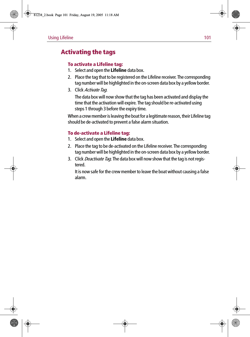  Using Lifeline 101Activating the tagsTo activate a Lifeline tag:1. Select and open the Lifeline data box.2. Place the tag that to be registered on the Lifeline receiver. The corresponding tag number will be highlighted in the on-screen data box by a yellow border.3. Click Activate Tag.The data box will now show that the tag has been activated and display the time that the activation will expire. The tag should be re-activated using steps 1 through 3 before the expiry time.When a crew member is leaving the boat for a legitimate reason, their Lifeline tag should be de-activated to prevent a false alarm situation.To de-activate a Lifeline tag:1. Select and open the Lifeline data box.2. Place the tag to be de-activated on the Lifeline receiver. The corresponding tag number will be highlighted in the on-screen data box by a yellow border.3. Click Deactivate Tag. The data box will now show that the tag is not regis-tered.It is now safe for the crew member to leave the boat without causing a false alarm.81238_2.book  Page 101  Friday, August 19, 2005  11:18 AM