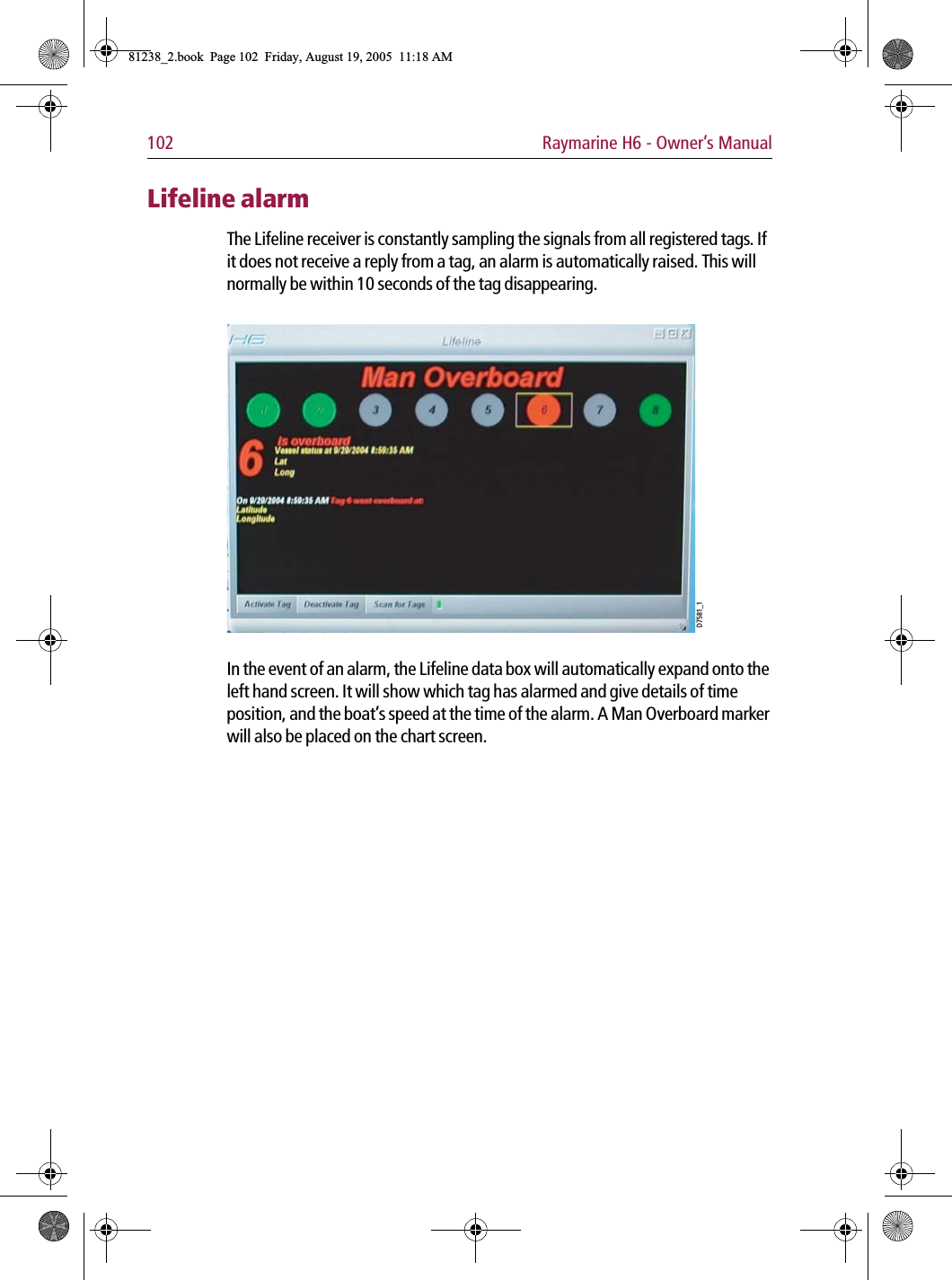 102 Raymarine H6 - Owner’s ManualLifeline alarmThe Lifeline receiver is constantly sampling the signals from all registered tags. If it does not receive a reply from a tag, an alarm is automatically raised. This will normally be within 10 seconds of the tag disappearing.             In the event of an alarm, the Lifeline data box will automatically expand onto the left hand screen. It will show which tag has alarmed and give details of time position, and the boat’s speed at the time of the alarm. A Man Overboard marker will also be placed on the chart screen.D7581_181238_2.book  Page 102  Friday, August 19, 2005  11:18 AM