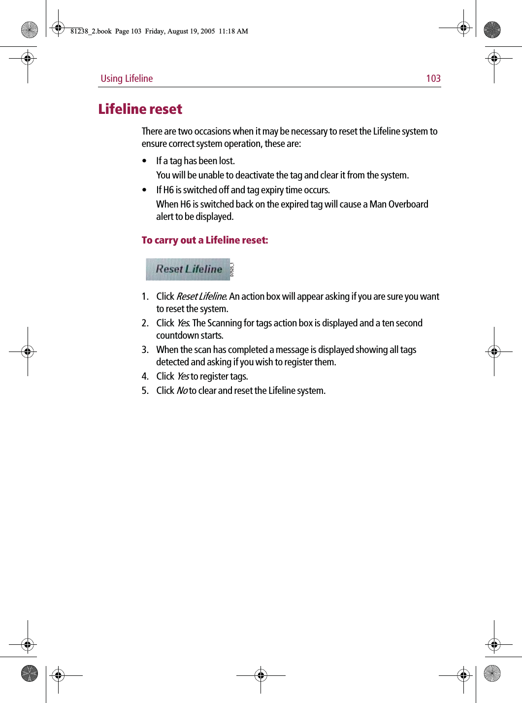  Using Lifeline 103Lifeline resetThere are two occasions when it may be necessary to reset the Lifeline system to ensure correct system operation, these are:• If a tag has been lost.You will be unable to deactivate the tag and clear it from the system.• If H6 is switched off and tag expiry time occurs.When H6 is switched back on the expired tag will cause a Man Overboard alert to be displayed.To carry out a Lifeline reset:            1. Click Reset Lifeline. An action box will appear asking if you are sure you want to reset the system.2. Click Yes. The Scanning for tags action box is displayed and a ten second countdown starts.3. When the scan has completed a message is displayed showing all tags detected and asking if you wish to register them.4. Click Yes to register tags.5. Click No to clear and reset the Lifeline system.D7525_181238_2.book  Page 103  Friday, August 19, 2005  11:18 AM