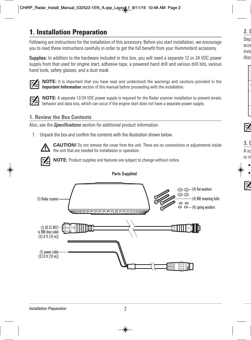 1. Installation PreparationFollowing are instructions for the installation of this accessory. Before you start installation, we encourageyou to read these instructions carefully in order to get the full benefit from your Humminbird accessory.Supplies: In addition to the hardware included in this box, you will need a separate 12 or 24 VDC powersupply from that used for engine start, adhesive tape, a powered hand drill and various drill bits, varioushand tools, safety glasses, and a dust mask.NOTE: It is important that you have read and understood the warnings and  cautions provided in  theImportant Information section of this manual before proceeding with the installation.NOTE: A separate 12/24 VDC power supply is required for the Radar scanner installation to prevent erraticbehavior and data loss, which can occur if the engine start does not have a separate power supply.1. Review the Box ContentsAlso, see the Specifications section for additional product information.1. Unpack the box and confirm the contents with the illustration shown below. CAUTION! Do not remove the cover from the unit. There are no connections or adjustments insidethe unit that are needed for installation or operation. NOTE: Product supplies and features are subject to change without notice.Parts Supplied(1) Radar scanner(1) AS EC M12to RM data cable(32.8 ft [10 m])(1) power cable(32.8 ft [10 m])(4) flat washers(4) spring washers(4) M8 mounting bolts2Installation Preparation2. D      Dep                          acce                              insta                          Also                                                           3. C      A sc                                  or m                  •      •                                             O CHIRP_Radar_Install_Manual_532523-1EN_A.qxp_Layout 1  8/11/16  10:48 AM  Page 2