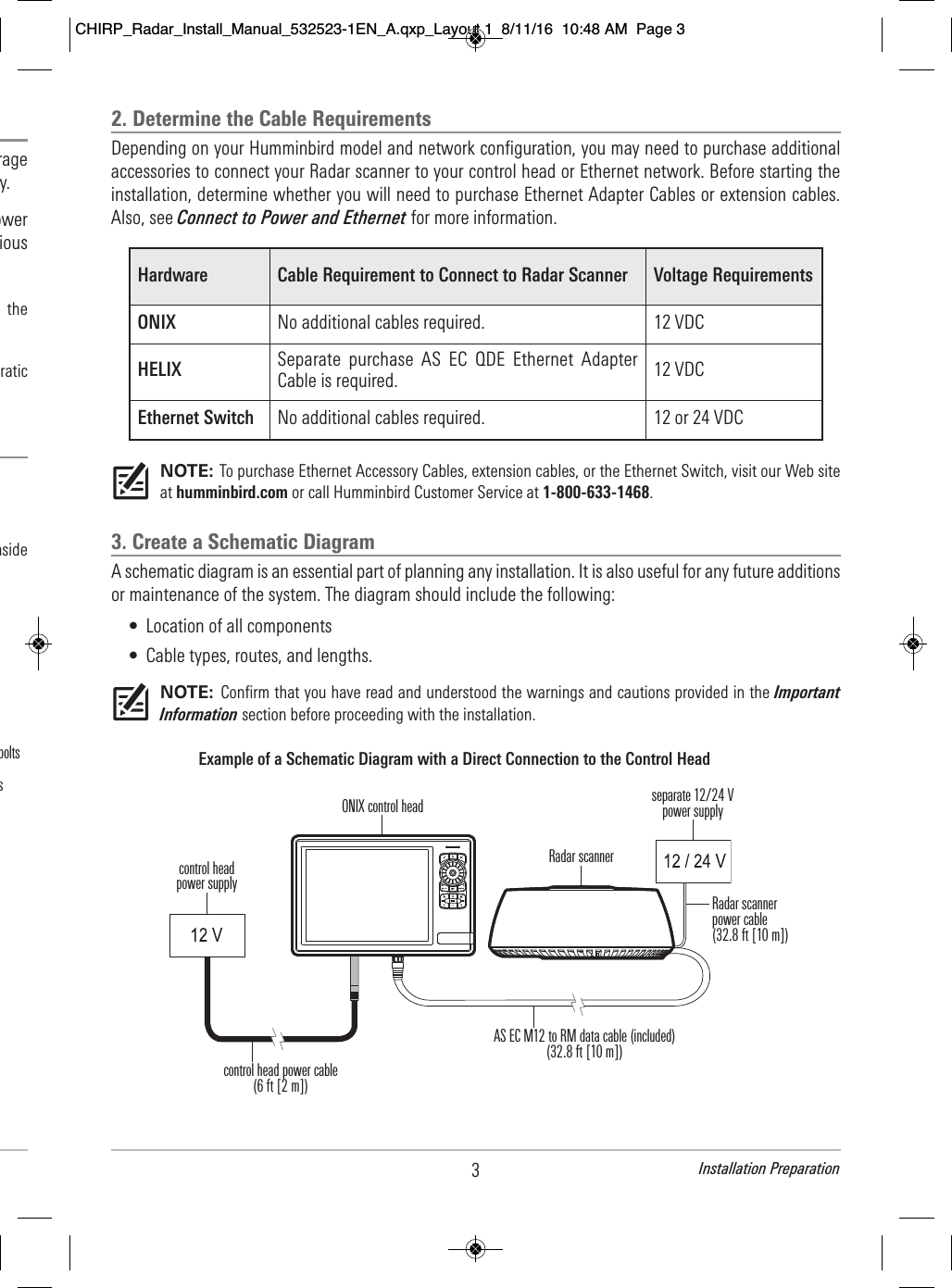 3Installation Preparation                               rage                                y.                                     ower                                  ious                                           the                                              ratic                                                                                                        nside                                       s     bolts2. Determine the Cable RequirementsDepending on your Humminbird model and network configuration, you may need to purchase additionalaccessories to connect your Radar scanner to your control head or Ethernet network. Before starting theinstallation, determine whether you will need to purchase Ethernet Adapter Cables or extension cables.Also, see Connect to Power and Ethernet for more information.NOTE: To purchase Ethernet Accessory Cables, extension cables, or the Ethernet Switch, visit our Web siteat humminbird.com or call Humminbird Customer Service at 1-800-633-1468.3. Create a Schematic DiagramA schematic diagram is an essential part of planning any installation. It is also useful for any future additionsor maintenance of the system. The diagram should include the following:• Location of all components• Cable types, routes, and lengths.NOTE: Confirm that you have read and understood the warnings and cautions provided in the ImportantInformation section before proceeding with the installation.Hardware Cable Requirement to Connect to Radar Scanner Voltage RequirementsONIX No additional cables required. 12 VDCHELIX Separate  purchase  AS  EC  QDE Ethernet  AdapterCable is required. 12 VDCEthernet Switch No additional cables required. 12 or 24 VDCExample of a Schematic Diagram with a Direct Connection to the Control HeadRadar scanner control head power cable(6 ft [2 m])Radar scannerpower cable(32.8 ft [10 m])control headpower supplyAS EC M12 to RM data cable (included)(32.8 ft [10 m])ONIX control head separate 12/24 Vpower supplyCHIRP_Radar_Install_Manual_532523-1EN_A.qxp_Layout 1  8/11/16  10:48 AM  Page 3