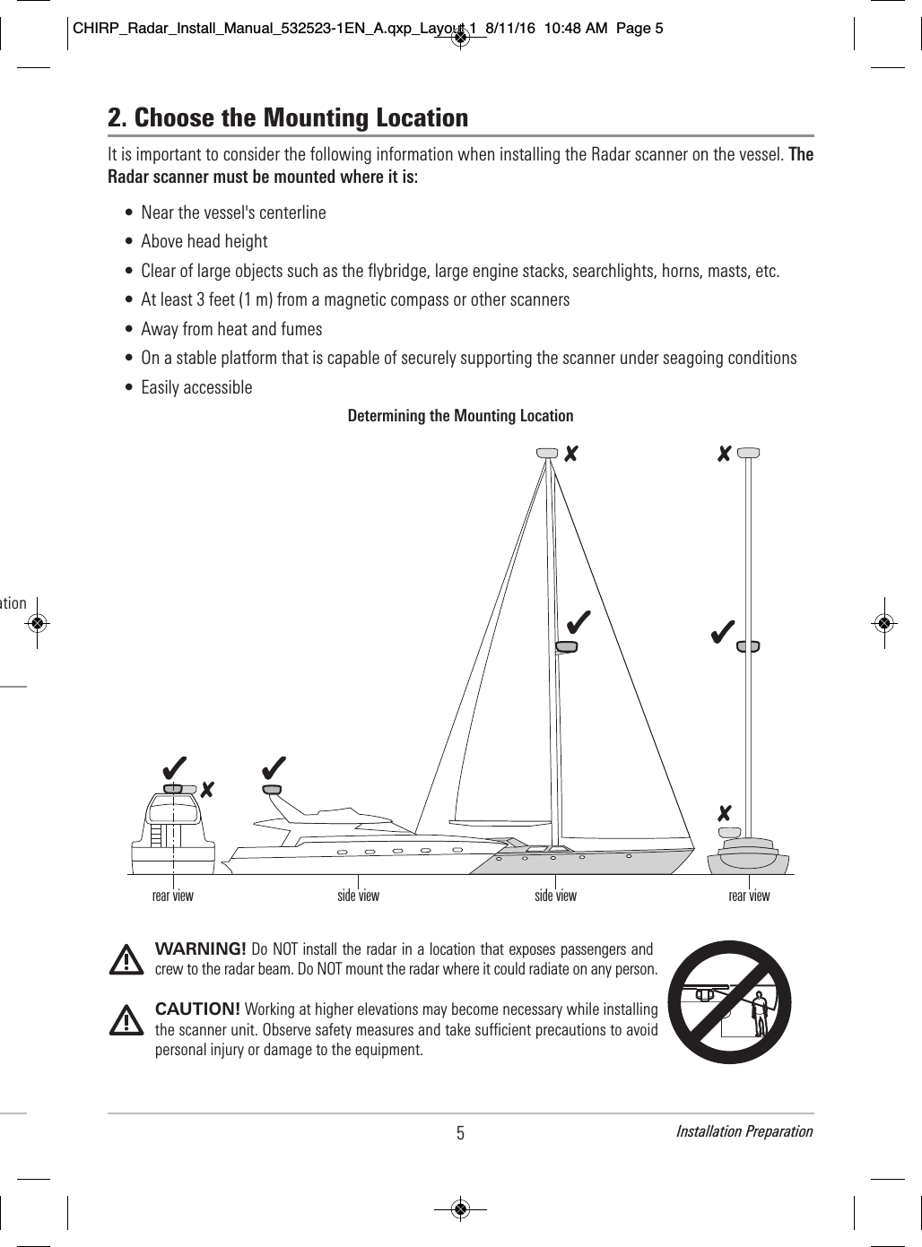 5Installation Preparation2. Choose the Mounting LocationIt is important to consider the following information when installing the Radar scanner on the vessel. TheRadar scanner must be mounted where it is:• Near the vessel&apos;s centerline• Above head height• Clear of large objects such as the flybridge, large engine stacks, searchlights, horns, masts, etc.• At least 3 feet (1 m) from a magnetic compass or other scanners• Away from heat and fumes• On a stable platform that is capable of securely supporting the scanner under seagoing conditions• Easily accessibleWARNING! Do NOT install the radar in a location that exposes passengers andcrew to the radar beam. Do NOT mount the radar where it could radiate on any person. CAUTION! Working at higher elevations may become necessary while installingthe scanner unit. Observe safety measures and take sufficient precautions to avoidpersonal injury or damage to the equipment. Determining the Mounting Locationrear view side view side view rear view                        ation                                              CHIRP_Radar_Install_Manual_532523-1EN_A.qxp_Layout 1  8/11/16  10:48 AM  Page 5