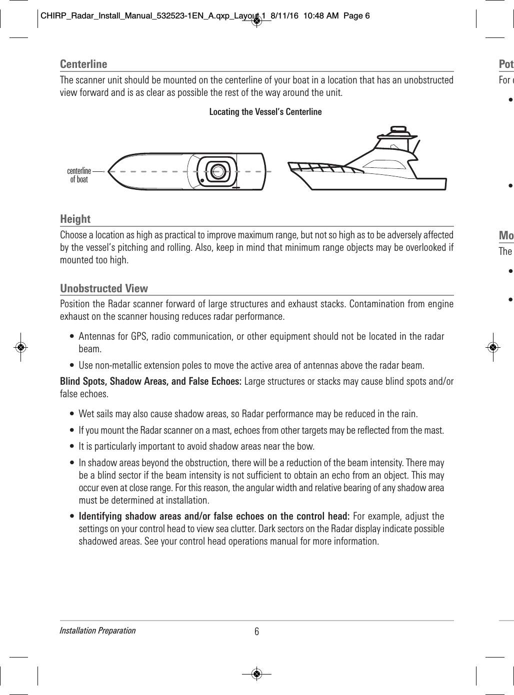 Centerline The scanner unit should be mounted on the centerline of your boat in a location that has an unobstructedview forward and is as clear as possible the rest of the way around the unit.HeightChoose a location as high as practical to improve maximum range, but not so high as to be adversely affectedby the vessel’s pitching and rolling. Also, keep in mind that minimum range objects may be overlooked ifmounted too high.Unobstructed ViewPosition the Radar scanner forward of large structures and exhaust stacks. Contamination from engineexhaust on the scanner housing reduces radar performance.• Antennas for GPS, radio communication, or other equipment should not be located in the radarbeam.• Use non-metallic extension poles to move the active area of antennas above the radar beam.Blind Spots, Shadow Areas, and False Echoes: Large structures or stacks may cause blind spots and/orfalse echoes.• Wet sails may also cause shadow areas, so Radar performance may be reduced in the rain. • If you mount the Radar scanner on a mast, echoes from other targets may be reflected from the mast.• It is particularly important to avoid shadow areas near the bow.• In shadow areas beyond the obstruction, there will be a reduction of the beam intensity. There maybe a blind sector if the beam intensity is not sufficient to obtain an echo from an object. This mayoccur even at close range. For this reason, the angular width and relative bearing of any shadow areamust be determined at installation.•Identifying shadow areas and/or false echoes on the control head: For example, adjust thesettings on your control head to view sea clutter. Dark sectors on the Radar display indicate possibleshadowed areas. See your control head operations manual for more information.Locating the Vessel’s Centerlinecenterline of boat6Installation PreparationPot  For o              •                                                                                                                                   •                                                                             Mo  The                           •                                              •                                                                                                                                                                                                                        CHIRP_Radar_Install_Manual_532523-1EN_A.qxp_Layout 1  8/11/16  10:48 AM  Page 6