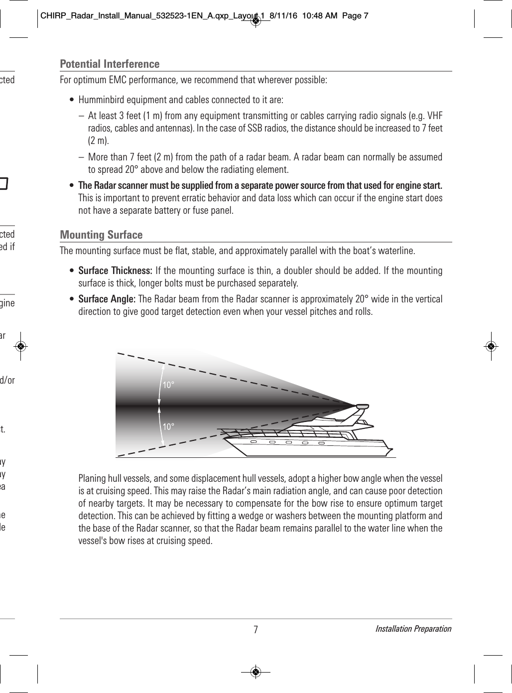 7Installation Preparation                                     cted                                                                   cted                                ed if                              gine                                         ar                                                         d/or                                                                    st.                                                   ay                                      ay                                  ea                               he                                le                        Potential InterferenceFor optimum EMC performance, we recommend that wherever possible:• Humminbird equipment and cables connected to it are:– At least 3 feet (1 m) from any equipment transmitting or cables carrying radio signals (e.g. VHFradios, cables and antennas). In the case of SSB radios, the distance should be increased to 7 feet(2 m).– More than 7 feet (2 m) from the path of a radar beam. A radar beam can normally be assumedto spread 20° above and below the radiating element.•The Radar scanner must be supplied from a separate power source from that used for engine start.This is important to prevent erratic behavior and data loss which can occur if the engine start doesnot have a separate battery or fuse panel.Mounting SurfaceThe mounting surface must be flat, stable, and approximately parallel with the boat’s waterline. •Surface Thickness: If the mounting surface is thin, a doubler should be added. If the mountingsurface is thick, longer bolts must be purchased separately. •Surface Angle: The Radar beam from the Radar scanner is approximately 20° wide in the verticaldirection to give good target detection even when your vessel pitches and rolls.Planing hull vessels, and some displacement hull vessels, adopt a higher bow angle when the vesselis at cruising speed. This may raise the Radar’s main radiation angle, and can cause poor detectionof nearby targets. It may be necessary to compensate for the bow rise to ensure optimum targetdetection. This can be achieved by fitting a wedge or washers between the mounting platform andthe base of the Radar scanner, so that the Radar beam remains parallel to the water line when thevessel&apos;s bow rises at cruising speed.CHIRP_Radar_Install_Manual_532523-1EN_A.qxp_Layout 1  8/11/16  10:48 AM  Page 7