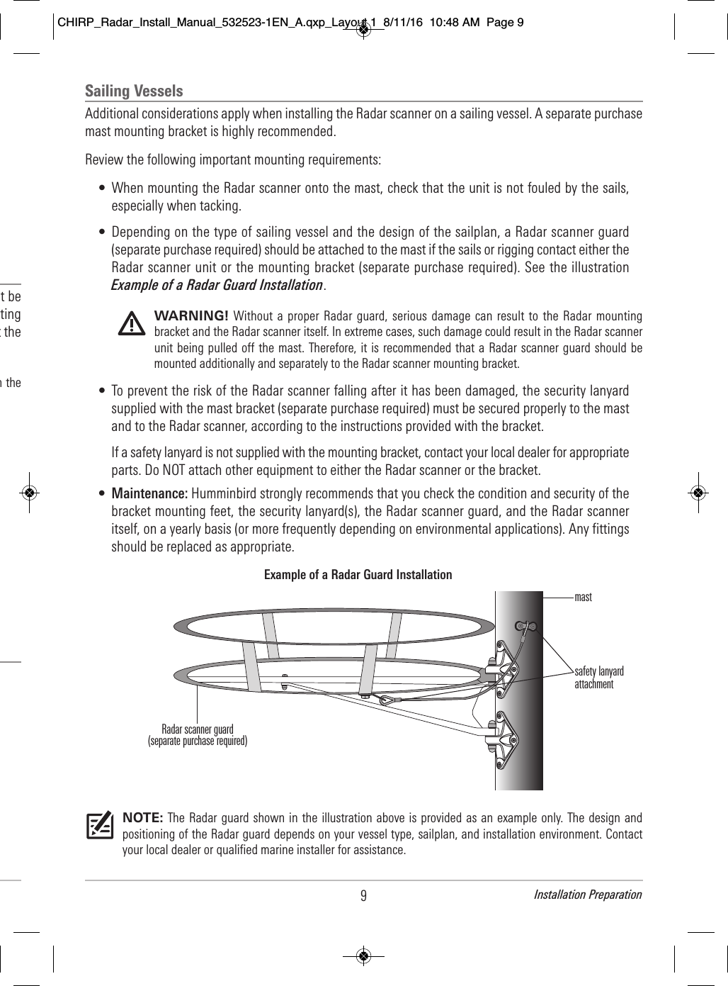 9Installation Preparation                                   t be                              ting                                t the                                         h the                                        Sailing VesselsAdditional considerations apply when installing the Radar scanner on a sailing vessel. A separate purchasemast mounting bracket is highly recommended.Review the following important mounting requirements:• When mounting the Radar scanner onto the mast, check that the unit is not fouled by the sails,especially when tacking.• Depending on the type of sailing vessel and the design of the sailplan, a Radar scanner guard(separate purchase required) should be attached to the mast if the sails or rigging contact either theRadar scanner unit or the mounting bracket (separate purchase required). See the illustrationExample of a Radar Guard Installation.WARNING! Without a  proper Radar  guard, serious damage can  result to the Radar  mountingbracket and the Radar scanner itself. In extreme cases, such damage could result in the Radar scannerunit being pulled off the mast. Therefore, it is  recommended that a  Radar scanner guard should bemounted additionally and separately to the Radar scanner mounting bracket.• To prevent the risk of the Radar scanner falling after it has been damaged, the security lanyardsupplied with the mast bracket (separate purchase required) must be secured properly to the mastand to the Radar scanner, according to the instructions provided with the bracket. If a safety lanyard is not supplied with the mounting bracket, contact your local dealer for appropriateparts. Do NOT attach other equipment to either the Radar scanner or the bracket.•Maintenance: Humminbird strongly recommends that you check the condition and security of thebracket mounting feet, the security lanyard(s), the Radar scanner guard, and the Radar scanneritself, on a yearly basis (or more frequently depending on environmental applications). Any fittingsshould be replaced as appropriate.NOTE: The Radar guard shown in the illustration above is provided as  an example  only. The design andpositioning of the Radar guard depends on your vessel type, sailplan, and installation environment. Contactyour local dealer or qualified marine installer for assistance.Example of a Radar Guard InstallationRadar scanner guard(separate purchase required)mastsafety lanyardattachmentCHIRP_Radar_Install_Manual_532523-1EN_A.qxp_Layout 1  8/11/16  10:48 AM  Page 9