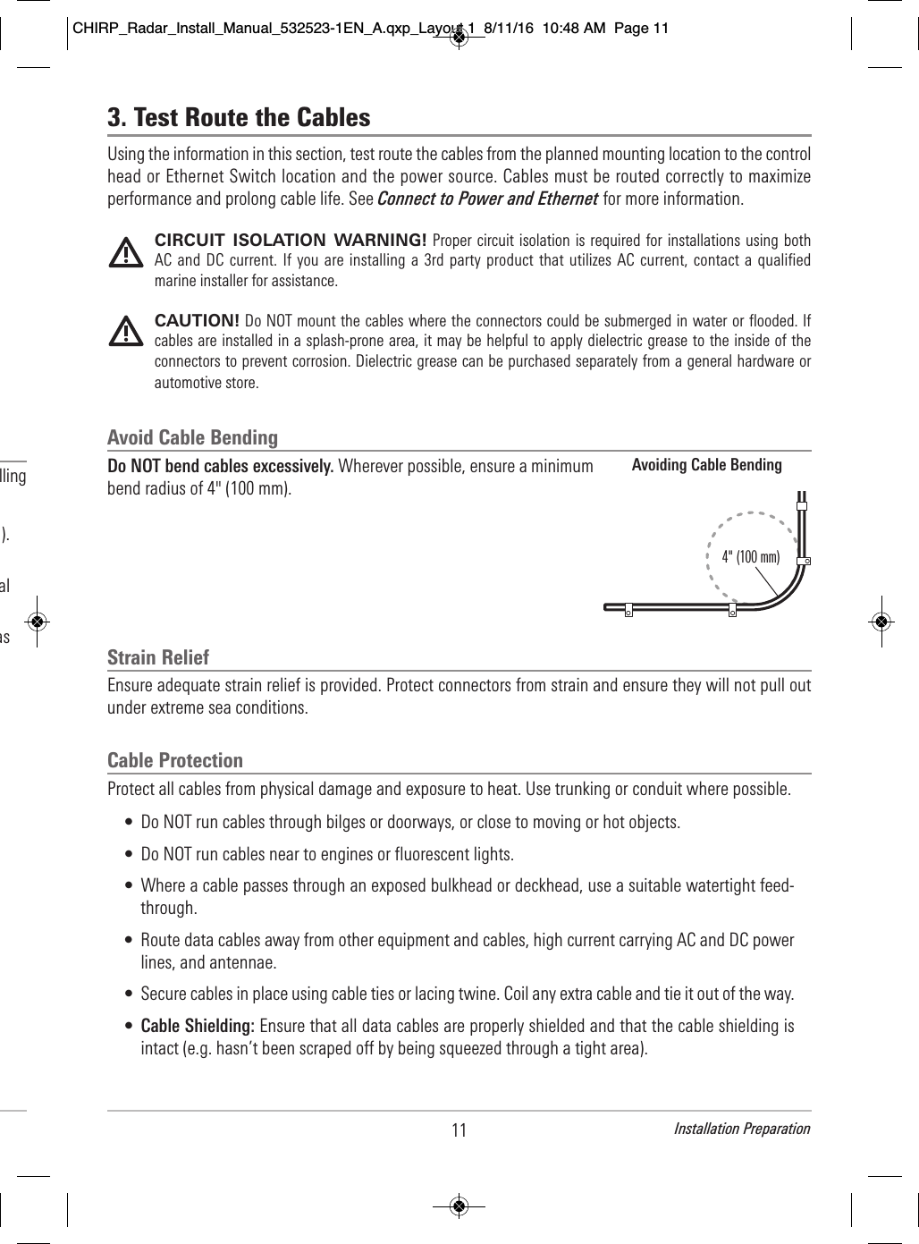 11 Installation Preparation                                       lling                                                         ).                                         al                                as   3. Test Route the CablesUsing the information in this section, test route the cables from the planned mounting location to the controlhead or Ethernet Switch location and the power source. Cables must be routed correctly to maximizeperformance and prolong cable life. See Connect to Power and Ethernet for more information.CIRCUIT  ISOLATION  WARNING! Proper circuit isolation is  required for installations  using bothAC and DC current. If  you are installing a  3rd party  product that utilizes AC current, contact a  qualifiedmarine installer for assistance.CAUTION! Do NOT mount the cables where the connectors could be submerged in water or flooded. Ifcables are installed in a splash-prone area, it may be helpful to apply dielectric grease to the inside of theconnectors to prevent corrosion. Dielectric grease can be purchased separately from a general hardware orautomotive store.Avoid Cable BendingDo NOT bend cables excessively. Wherever possible, ensure a minimumbend radius of 4&quot; (100 mm).Strain ReliefEnsure adequate strain relief is provided. Protect connectors from strain and ensure they will not pull outunder extreme sea conditions.Cable ProtectionProtect all cables from physical damage and exposure to heat. Use trunking or conduit where possible. • Do NOT run cables through bilges or doorways, or close to moving or hot objects.• Do NOT run cables near to engines or fluorescent lights.• Where a cable passes through an exposed bulkhead or deckhead, use a suitable watertight feed-through.• Route data cables away from other equipment and cables, high current carrying AC and DC powerlines, and antennae.• Secure cables in place using cable ties or lacing twine. Coil any extra cable and tie it out of the way.•Cable Shielding: Ensure that all data cables are properly shielded and that the cable shielding isintact (e.g. hasn’t been scraped off by being squeezed through a tight area).Avoiding Cable Bending4&quot; (100 mm)CHIRP_Radar_Install_Manual_532523-1EN_A.qxp_Layout 1  8/11/16  10:48 AM  Page 11