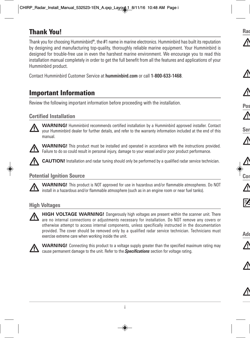 iRad                                                                                                                                                                                                                                                    Pos                          Ser                                                                                                              Com                                                                                                                                                                                       Add                                                                                                                                                                                                                                                           Thank You!Thank you for choosing Humminbird®, the #1 name in marine electronics. Humminbird has built its reputationby designing and manufacturing top-quality, thoroughly reliable marine equipment. Your Humminbird isdesigned for trouble-free use in even the harshest marine environment. We encourage you to read thisinstallation manual completely in order to get the full benefit from all the features and applications of yourHumminbird product.Contact Humminbird Customer Service at humminbird.com or call 1-800-633-1468.Important InformationReview the following important information before proceeding with the installation.Certified InstallationWARNING! Humminbird recommends certified installation by a Humminbird approved installer. Contactyour Humminbird dealer for further details, and refer to the warranty information included at the end of thismanual.WARNING! This product must be installed and operated in  accordance with the instructions provided.Failure to do so could result in personal injury, damage to your vessel and/or poor product performance.CAUTION! Installation and radar tuning should only be performed by a qualified radar service technician.Potential Ignition SourceWARNING! This product is NOT approved for use in hazardous and/or flammable atmospheres. Do NOTinstall in a hazardous and/or flammable atmosphere (such as in an engine room or near fuel tanks).High VoltagesHIGH VOLTAGE WARNING! Dangerously high voltages are present within the scanner unit. Thereare no internal connections or adjustments necessary for installation. Do NOT remove any covers orotherwise attempt to access internal components, unless specifically instructed in the documentationprovided. The cover should be removed only by a qualified radar service technician. Technicians mustexercise extreme care when working inside the unit.WARNING! Connecting this product to a voltage supply greater than the specified maximum rating maycause permanent damage to the unit. Refer to the Specifications section for voltage rating.CHIRP_Radar_Install_Manual_532523-1EN_A.qxp_Layout 1  8/11/16  10:48 AM  Page i
