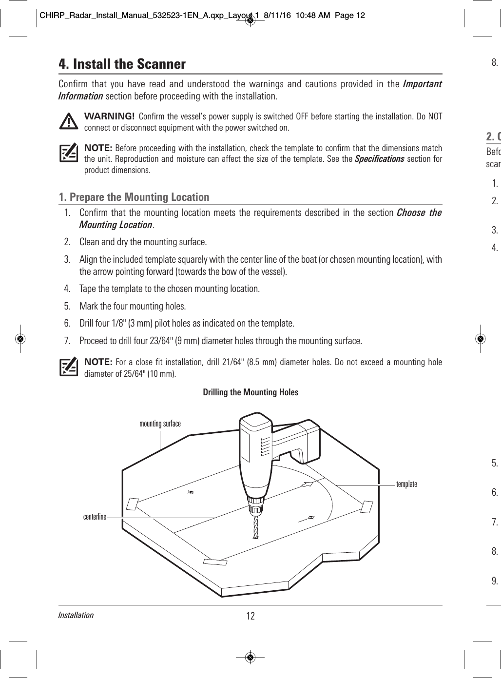 12Installation8.                                                                                 2. C                  Befo                                  scan              1.                2.                                       3.        4.                    5.                                               6.                                               7.                                             8.                                                         9.                          4. Install the Scanner Confirm  that  you  have  read  and  understood  the  warnings  and  cautions  provided  in  the  ImportantInformation section before proceeding with the installation.WARNING!  Confirm the vessel’s power supply is switched OFF before starting the installation. Do NOTconnect or disconnect equipment with the power switched on.NOTE: Before proceeding with the installation, check the template to confirm that the dimensions matchthe unit. Reproduction and moisture can affect the size of the template. See the Specifications section forproduct dimensions.1. Prepare the Mounting Location1. Confirm that the mounting location meets the requirements described in the section Choose  theMounting Location. 2. Clean and dry the mounting surface. 3. Align the included template squarely with the center line of the boat (or chosen mounting location), withthe arrow pointing forward (towards the bow of the vessel). 4. Tape the template to the chosen mounting location.5. Mark the four mounting holes.6. Drill four 1/8&quot; (3 mm) pilot holes as indicated on the template. 7. Proceed to drill four 23/64&quot; (9 mm) diameter holes through the mounting surface.NOTE: For a  close fit installation,  drill  21/64&quot; (8.5 mm)  diameter  holes. Do not  exceed  a mounting holediameter of 25/64&quot; (10 mm).mounting surfaceDrilling the Mounting HolescenterlinetemplateCHIRP_Radar_Install_Manual_532523-1EN_A.qxp_Layout 1  8/11/16  10:48 AM  Page 12