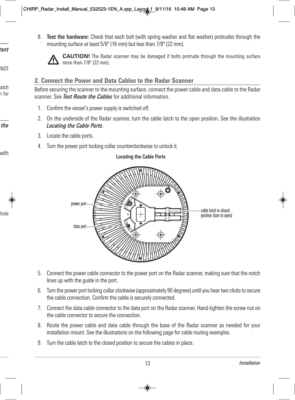 13 Installation8. Test the hardware: Check that each bolt (with spring washer and flat washer) protrudes through themounting surface at least 5/8&quot; (16 mm) but less than 7/8&quot; (22 mm).CAUTION! The Radar scanner may  be damaged if  bolts  protrude through the mounting surfacemore than 7/8&quot; (22 mm).2. Connect the Power and Data Cables to the Radar ScannerBefore securing the scanner to the mounting surface, connect the power cable and data cable to the Radarscanner. See Test Route the Cables for additional information.1. Confirm the vessel’s power supply is switched off. 2. On the underside of the Radar scanner, turn the cable latch to the open position. See the illustrationLocating the Cable Ports.3. Locate the cable ports. 4. Turn the power port locking collar counterclockwise to unlock it. 5. Connect the power cable connector to the power port on the Radar scanner, making sure that the notchlines up with the guide in the port.6. Turn the power port locking collar clockwise (approximately 90 degrees) until you hear two clicks to securethe cable connection. Confirm the cable is securely connected.7. Connect the data cable connector to the data port on the Radar scanner. Hand-tighten the screw nut onthe cable connector to secure the connection.8. Route the power cable and data cable through the base of the Radar scanner as needed for yourinstallation mount. See the illustrations on the following page for cable routing examples.9. Turn the cable latch to the closed position to secure the cables in place.Locating the Cable Portscable latch in closedposition (turn to open)power portdata port                                   tant                                   NOT                                         atch                            n for                                  the                                            with                                                                                                                     hole       CHIRP_Radar_Install_Manual_532523-1EN_A.qxp_Layout 1  8/11/16  10:48 AM  Page 13