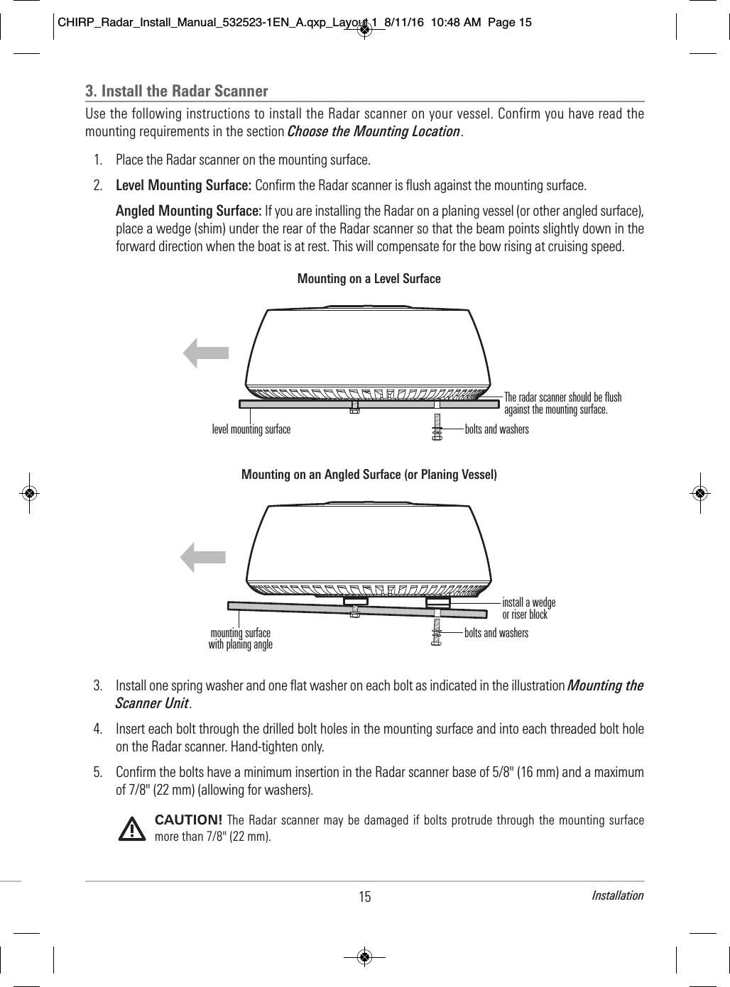 3. Install the Radar ScannerUse the following instructions to install the Radar scanner on your vessel. Confirm you have read themounting requirements in the section Choose the Mounting Location.1. Place the Radar scanner on the mounting surface.2. Level Mounting Surface: Confirm the Radar scanner is flush against the mounting surface.Angled Mounting Surface: If you are installing the Radar on a planing vessel (or other angled surface),place a wedge (shim) under the rear of the Radar scanner so that the beam points slightly down in theforward direction when the boat is at rest. This will compensate for the bow rising at cruising speed. 3. Install one spring washer and one flat washer on each bolt as indicated in the illustration Mounting theScanner Unit.4. Insert each bolt through the drilled bolt holes in the mounting surface and into each threaded bolt holeon the Radar scanner. Hand-tighten only.5. Confirm the bolts have a minimum insertion in the Radar scanner base of 5/8&quot; (16 mm) and a maximumof 7/8&quot; (22 mm) (allowing for washers).CAUTION! The Radar scanner may  be damaged if  bolts  protrude through  the mounting surfacemore than 7/8&quot; (22 mm).Mounting on an Angled Surface (or Planing Vessel)install a wedgeor riser blockbolts and washersmounting surfacewith planing anglebolts and washersMounting on a Level Surfacelevel mounting surfaceThe radar scanner should be flushagainst the mounting surface.15 InstallationCHIRP_Radar_Install_Manual_532523-1EN_A.qxp_Layout 1  8/11/16  10:48 AM  Page 15