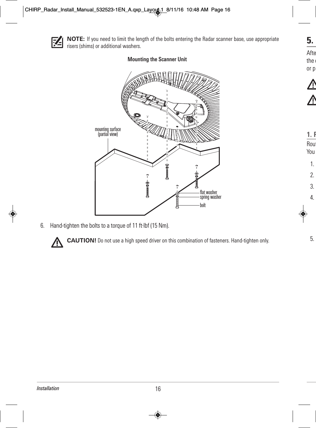 5.     Afte                                    the c                                or p                                                                                                                   1. R          Rout                                      You               1.              2.                    3.                    4.                                                                                               5.                                      NOTE: If you need to limit the length of the bolts entering the Radar scanner base, use appropriaterisers (shims) or additional washers.6. Hand-tighten the bolts to a torque of 11 ft·lbf (15 Nm).CAUTION! Do not use a high speed driver on this combination of fasteners. Hand-tighten only.Mounting the Scanner Unitflat washerspring washerboltmounting surface(partial view)16InstallationCHIRP_Radar_Install_Manual_532523-1EN_A.qxp_Layout 1  8/11/16  10:48 AM  Page 16