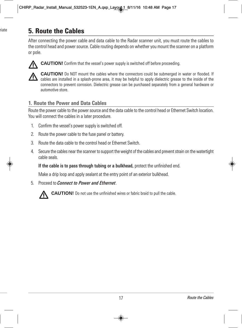 5. Route the CablesAfter connecting the power cable and data cable to the Radar scanner unit, you must route the cables tothe control head and power source. Cable routing depends on whether you mount the scanner on a platformor pole.CAUTION! Confirm that the vessel’s power supply is switched off before proceeding.CAUTION! Do NOT mount the cables where the connectors could be submerged in water or flooded. Ifcables are installed in a splash-prone area, it may be helpful to apply dielectric grease to the inside of theconnectors to prevent corrosion. Dielectric grease can be purchased separately from a general hardware orautomotive store. 1. Route the Power and Data CablesRoute the power cable to the power source and the data cable to the control head or Ethernet Switch location.You will connect the cables in a later procedure.1. Confirm the vessel’s power supply is switched off.2. Route the power cable to the fuse panel or battery. 3. Route the data cable to the control head or Ethernet Switch.4. Secure the cables near the scanner to support the weight of the cables and prevent strain on the watertightcable seals. If the cable is to pass through tubing or a bulkhead, protect the unfinished end. Make a drip loop and apply sealant at the entry point of an exterior bulkhead. 5. Proceed to Connect to Power and Ethernet. CAUTION! Do not use the unfinished wires or fabric braid to pull the cable.17 Route the Cables                                 riate                                                   CHIRP_Radar_Install_Manual_532523-1EN_A.qxp_Layout 1  8/11/16  10:48 AM  Page 17