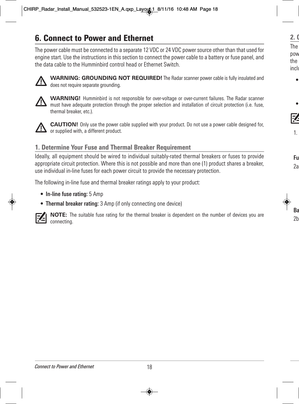 6. Connect to Power and EthernetThe power cable must be connected to a separate 12 VDC or 24 VDC power source other than that used forengine start. Use the instructions in this section to connect the power cable to a battery or fuse panel, andthe data cable to the Humminbird control head or Ethernet Switch. WARNING: GROUNDING NOT REQUIRED! The Radar scanner power cable is fully insulated anddoes not require separate grounding.WARNING!  Humminbird is not responsible for over-voltage or over-current failures. The Radar scannermust have adequate protection through the proper selection and installation of circuit protection (i.e. fuse,thermal breaker, etc.).CAUTION! Only use the power cable supplied with your product. Do not use a power cable designed for,or supplied with, a different product.1. Determine Your Fuse and Thermal Breaker RequirementIdeally, all equipment should be wired to individual suitably-rated thermal breakers or fuses to provideappropriate circuit protection. Where this is not possible and more than one (1) product shares a breaker,use individual in-line fuses for each power circuit to provide the necessary protection.The following in-line fuse and thermal breaker ratings apply to your product:•In-line fuse rating: 5 Amp•Thermal breaker rating: 3 Amp (if only connecting one device)NOTE:  The  suitable fuse rating for the thermal breaker is  dependent on  the number of  devices you areconnecting. 18Connect to Power and Ethernet2. C    The                                     pow                                      the                             inclu            •                                                             •                                                                                           1.                                                        Fu    2a                                                                                   Ba    2b                                                                                                                                                                                                                                                      CHIRP_Radar_Install_Manual_532523-1EN_A.qxp_Layout 1  8/11/16  10:48 AM  Page 18