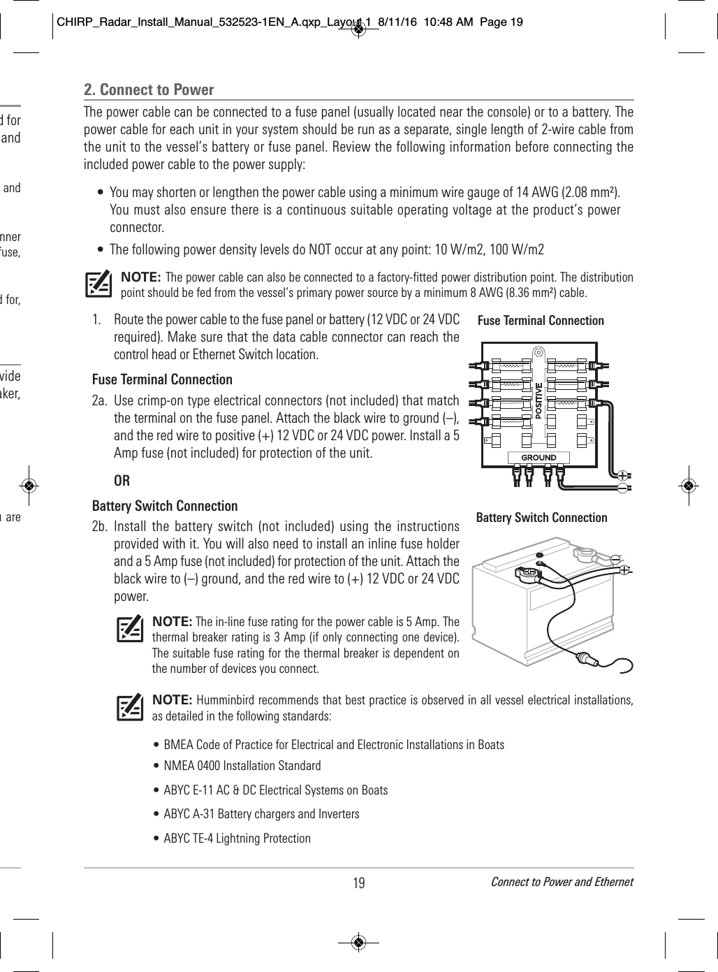                                                d for                                     and                                          and                              nner                           fuse,                                  d for,                                                  vide                                aker,                                                                                                 u are 19 Connect to Power and Ethernet2. Connect to PowerThe power cable can be connected to a fuse panel (usually located near the console) or to a battery. Thepower cable for each unit in your system should be run as a separate, single length of 2-wire cable fromthe unit to the vessel’s battery or fuse panel. Review the following information before connecting theincluded power cable to the power supply:• You may shorten or lengthen the power cable using a minimum wire gauge of 14 AWG (2.08 mm²).You must also ensure there is a continuous suitable operating voltage at the product’s powerconnector.• The following power density levels do NOT occur at any point: 10 W/m2, 100 W/m2 NOTE: The power cable can also be connected to a factory-fitted power distribution point. The distributionpoint should be fed from the vessel’s primary power source by a minimum 8 AWG (8.36 mm²) cable.1. Route the power cable to the fuse panel or battery (12 VDC or 24 VDCrequired). Make sure that the data cable connector can reach thecontrol head or Ethernet Switch location.Fuse Terminal Connection2a. Use crimp-on type electrical connectors (not included) that matchthe terminal on the fuse panel. Attach the black wire to ground (–),and the red wire to positive (+) 12 VDC or 24 VDC power. Install a 5Amp fuse (not included) for protection of the unit.ORBattery Switch Connection2b. Install  the  battery  switch  (not  included)  using  the instructionsprovided with it. You will also need to install an inline fuse holderand a 5 Amp fuse (not included) for protection of the unit. Attach theblack wire to (–) ground, and the red wire to (+) 12 VDC or 24 VDCpower.NOTE: The in-line fuse rating for the power cable is 5 Amp. Thethermal breaker rating is 3 Amp (if only connecting one device).The suitable fuse rating for the thermal breaker is dependent onthe number of devices you connect. NOTE: Humminbird recommends that best practice is observed in all vessel electrical installations,as detailed in the following standards:• BMEA Code of Practice for Electrical and Electronic Installations in Boats• NMEA 0400 Installation Standard• ABYC E-11 AC &amp; DC Electrical Systems on Boats• ABYC A-31 Battery chargers and Inverters• ABYC TE-4 Lightning ProtectionFuse Terminal ConnectionBattery Switch ConnectionCHIRP_Radar_Install_Manual_532523-1EN_A.qxp_Layout 1  8/11/16  10:48 AM  Page 19