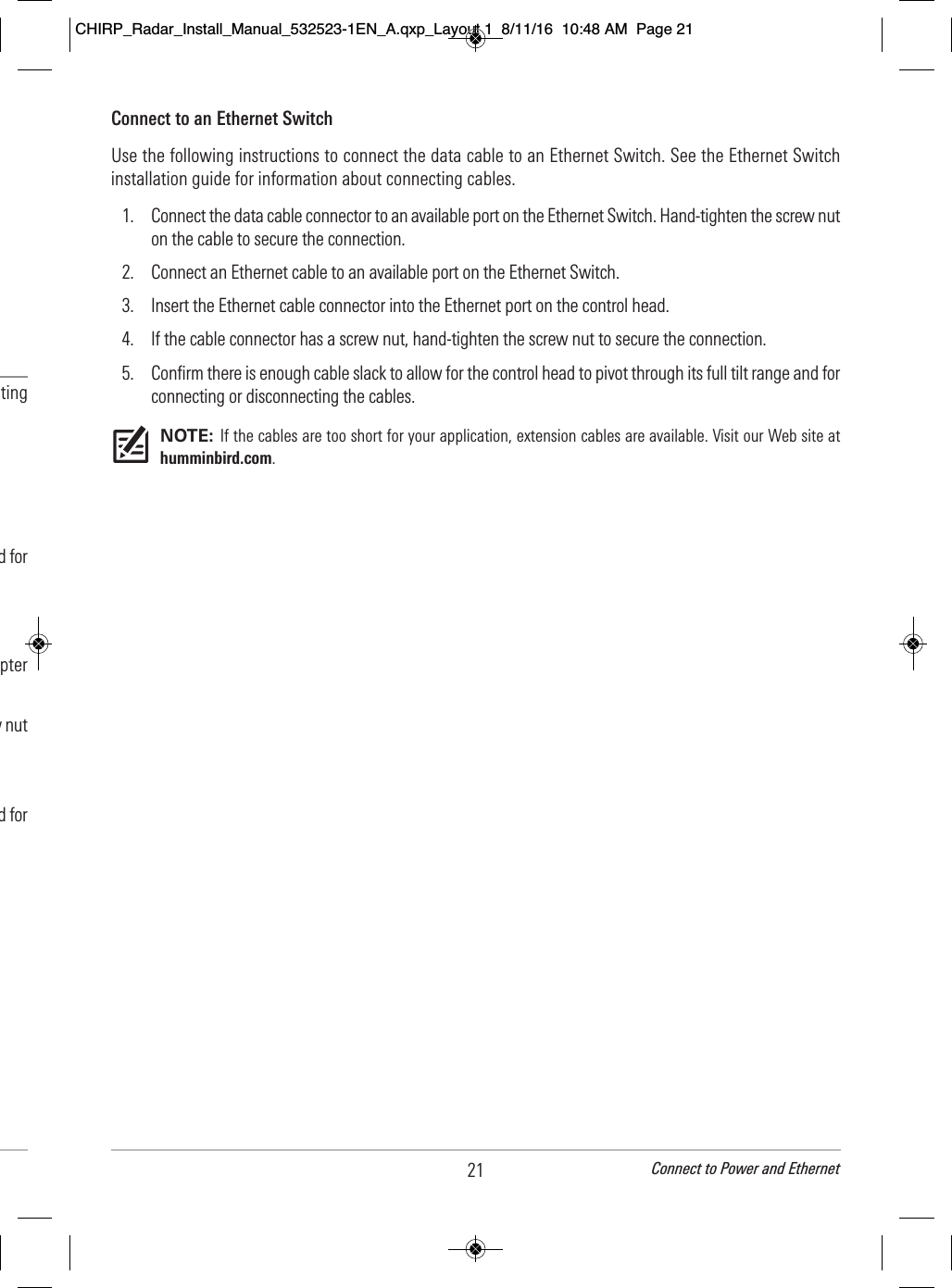21 Connect to Power and Ethernet                                   ting                                                                                      d for                                            pter                                   w nut                                                                              d for       Connect to an Ethernet SwitchUse the following instructions to connect the data cable to an Ethernet Switch. See the Ethernet Switchinstallation guide for information about connecting cables.1. Connect the data cable connector to an available port on the Ethernet Switch. Hand-tighten the screw nuton the cable to secure the connection.2. Connect an Ethernet cable to an available port on the Ethernet Switch.3. Insert the Ethernet cable connector into the Ethernet port on the control head.  4. If the cable connector has a screw nut, hand-tighten the screw nut to secure the connection.5. Confirm there is enough cable slack to allow for the control head to pivot through its full tilt range and forconnecting or disconnecting the cables.NOTE: If the cables are too short for your application, extension cables are available. Visit our Web site athumminbird.com.CHIRP_Radar_Install_Manual_532523-1EN_A.qxp_Layout 1  8/11/16  10:48 AM  Page 21