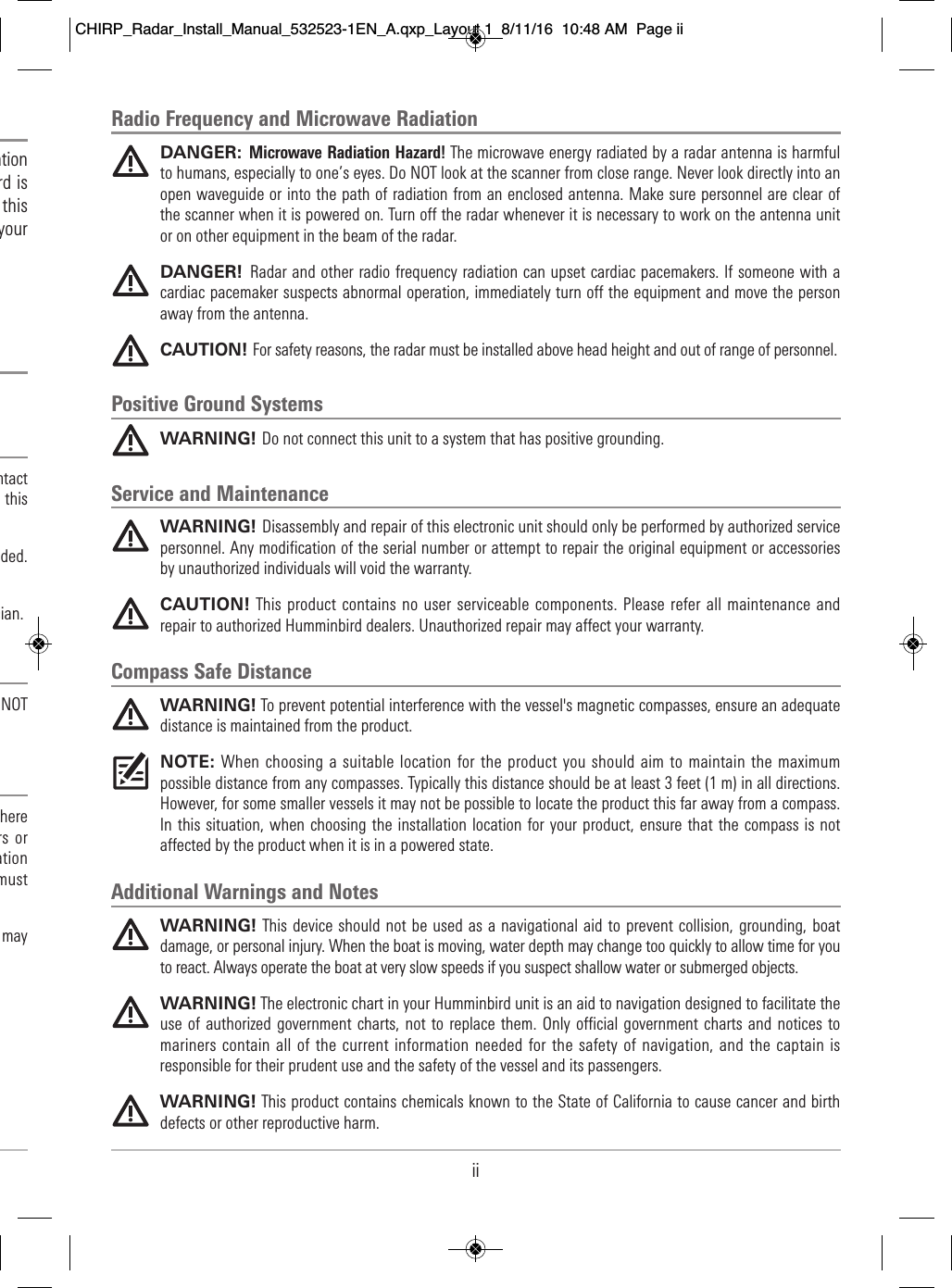 iiRadio Frequency and Microwave RadiationDANGER: Microwave Radiation Hazard! The microwave energy radiated by a radar antenna is harmfulto humans, especially to one’s eyes. Do NOT look at the scanner from close range. Never look directly into anopen waveguide or into the path of radiation from an enclosed antenna. Make sure personnel are clear ofthe scanner when it is powered on. Turn off the radar whenever it is necessary to work on the antenna unitor on other equipment in the beam of the radar.DANGER!  Radar and other radio frequency radiation can upset cardiac pacemakers. If someone with acardiac pacemaker suspects abnormal operation, immediately turn off the equipment and move the personaway from the antenna.CAUTION! For safety reasons, the radar must be installed above head height and out of range of personnel.Positive Ground SystemsWARNING! Do not connect this unit to a system that has positive grounding.Service and MaintenanceWARNING! Disassembly and repair of this electronic unit should only be performed by authorized servicepersonnel. Any modification of the serial number or attempt to repair the original equipment or accessoriesby unauthorized individuals will void the warranty.CAUTION! This product contains no user serviceable components. Please refer all  maintenance andrepair to authorized Humminbird dealers. Unauthorized repair may affect your warranty.Compass Safe DistanceWARNING! To prevent potential interference with the vessel&apos;s magnetic compasses, ensure an adequatedistance is maintained from the product.NOTE: When choosing a suitable location for the  product you should aim  to maintain the maximumpossible distance from any compasses. Typically this distance should be at least 3 feet (1 m) in all directions.However, for some smaller vessels it may not be possible to locate the product this far away from a compass.In this  situation, when choosing  the installation  location for your product, ensure that the compass  is notaffected by the product when it is in a powered state.Additional Warnings and NotesWARNING! This device should not be used as a navigational aid  to prevent collision, grounding, boatdamage, or personal injury. When the boat is moving, water depth may change too quickly to allow time for youto react. Always operate the boat at very slow speeds if you suspect shallow water or submerged objects.WARNING! The electronic chart in your Humminbird unit is an aid to navigation designed to facilitate theuse of authorized  government charts,  not to replace them.  Only official government charts and  notices  tomariners contain all of the current information needed for the  safety of navigation, and the captain isresponsible for their prudent use and the safety of the vessel and its passengers.WARNING! This product contains chemicals known to the State of California to cause cancer and birthdefects or other reproductive harm.                               ation                    rd is                             this                                 your                                                   ntact                                 this                        ded.                                                         cian.                             NOT                                                        here                          rs or                      ation                            must                                       may                       CHIRP_Radar_Install_Manual_532523-1EN_A.qxp_Layout 1  8/11/16  10:48 AM  Page ii