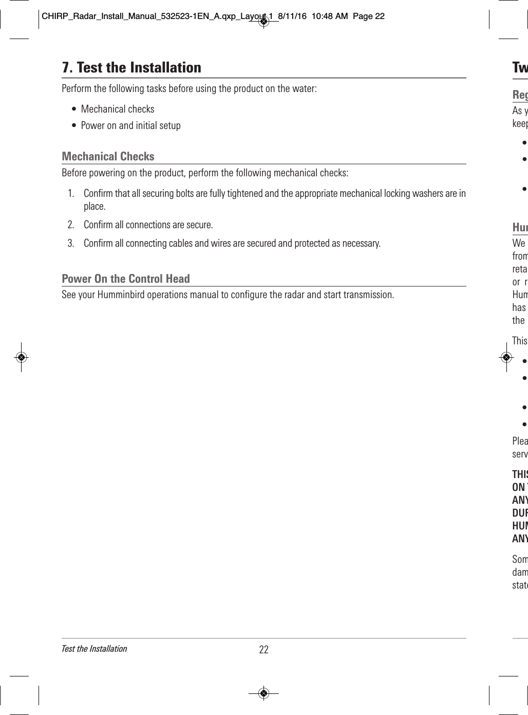 Tw              Reg      As y                              keep         •                            •                                   •                        Hum        We                           from                                 reta                              or  r                          Hum                                has                         the                     This                   •  •                            •                    •              Plea                                  servTHIS                       ON T                        ANY                     DUR                          HUM                      ANY               Som                                dam                                    state   227. Test the InstallationPerform the following tasks before using the product on the water:• Mechanical checks• Power on and initial setupMechanical ChecksBefore powering on the product, perform the following mechanical checks:1. Confirm that all securing bolts are fully tightened and the appropriate mechanical locking washers are inplace.2. Confirm all connections are secure.3. Confirm all connecting cables and wires are secured and protected as necessary.Power On the Control HeadSee your Humminbird operations manual to configure the radar and start transmission.Test the InstallationCHIRP_Radar_Install_Manual_532523-1EN_A.qxp_Layout 1  8/11/16  10:48 AM  Page 22