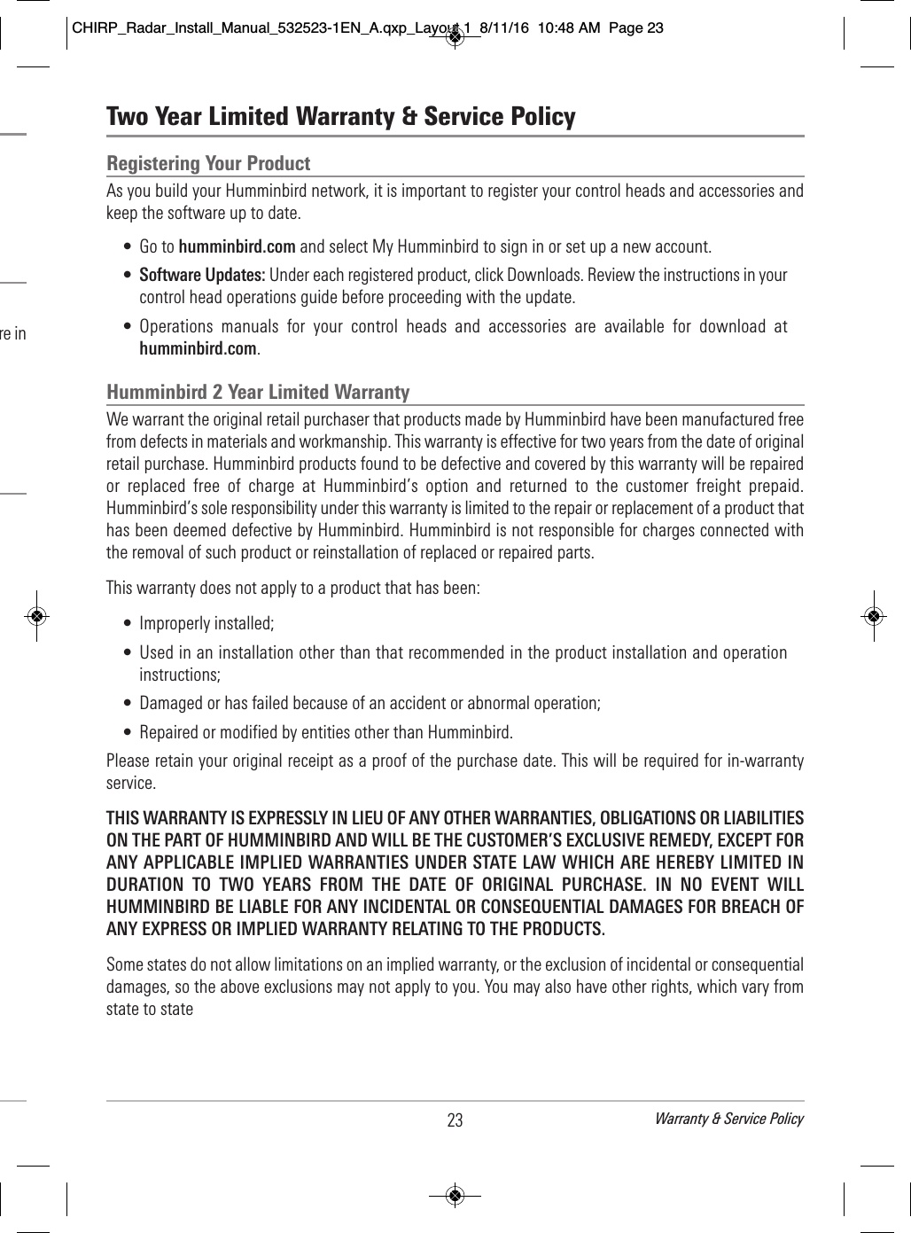 Two Year Limited Warranty &amp; Service Policy Registering Your Product As you build your Humminbird network, it is important to register your control heads and accessories andkeep the software up to date.• Go to humminbird.com and select My Humminbird to sign in or set up a new account.•Software Updates: Under each registered product, click Downloads. Review the instructions in yourcontrol head operations guide before proceeding with the update.• Operations  manuals  for  your  control  heads  and  accessories  are  available  for  download  athumminbird.com.Humminbird 2 Year Limited WarrantyWe warrant the original retail purchaser that products made by Humminbird have been manufactured freefrom defects in materials and workmanship. This warranty is effective for two years from the date of originalretail purchase. Humminbird products found to be defective and covered by this warranty will be repairedor  replaced  free  of  charge  at  Humminbird’s  option  and  returned  to  the  customer  freight  prepaid.Humminbird’s sole responsibility under this warranty is limited to the repair or replacement of a product thathas been deemed defective by Humminbird. Humminbird is not responsible for charges connected withthe removal of such product or reinstallation of replaced or repaired parts.This warranty does not apply to a product that has been:• Improperly installed;• Used in an installation other than that recom mended in the product installation and operationinstructions;• Damaged or has failed because of an accident or abnormal operation;• Repaired or modified by entities other than Humminbird.Please retain your original receipt as a proof of the purchase date. This will be required for in-warrantyservice.THIS WARRANTY IS EXPRESSLY IN LIEU OF ANY OTHER WARRANTIES, OBLIGATIONS OR LIABILITIESON THE PART OF HUMMINBIRD AND WILL BE THE CUSTOMER’S EXCLUSIVE REMEDY, EXCEPT FORANY APPLICABLE IMPLIED WARRANTIES UNDER STATE LAW WHICH ARE HEREBY LIMITED INDURATION  TO  TWO  YEARS  FROM  THE  DATE  OF  ORIGINAL  PURCHASE.  IN  NO  EVENT  WILLHUMMINBIRD BE LIABLE FOR ANY INCIDENTAL OR CONSEQUENTIAL DAMAGES FOR BREACH OFANY EXPRESS OR IMPLIED WARRANTY RELATING TO THE PRODUCTS.Some states do not allow limitations on an implied warranty, or the exclusion of incidental or consequentialdamages, so the above exclusions may not apply to you. You may also have other rights, which vary fromstate to state23 Warranty &amp; Service Policy                                                                              re in                                                        CHIRP_Radar_Install_Manual_532523-1EN_A.qxp_Layout 1  8/11/16  10:48 AM  Page 23