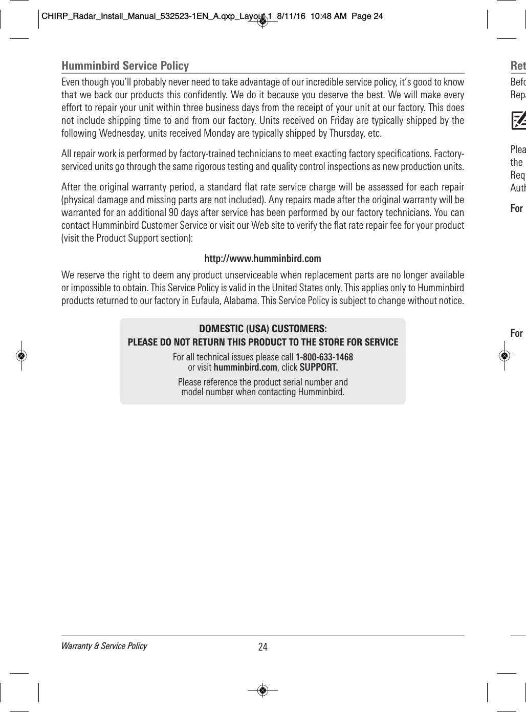 Ret        Befo                                      Repa                             Plea                                the                                 Req                            Auth                For                                                                                                             For                                                                                                                          Humminbird Service Policy Even though you’ll probably never need to take advantage of our incredible service policy, it’s good to knowthat we back our products this confidently. We do it because you deserve the best. We will make everyeffort to repair your unit within three business days from the receipt of your unit at our factory. This doesnot include shipping time to and from our factory. Units received on Friday are typically shipped by thefollowing Wednesday, units received Monday are typically shipped by Thursday, etc.All repair work is performed by factory-trained technicians to meet exacting factory specifications. Factory-serviced units go through the same rigorous testing and quality control inspections as new production units. After the original warranty period, a standard flat rate service charge will be assessed for each repair(physical damage and missing parts are not included). Any repairs made after the original warranty will bewarranted for an additional 90 days after service has been performed by our factory technicians. You cancontact Humminbird Customer Service or visit our Web site to verify the flat rate repair fee for your product(visit the Product Support section):http://www.humminbird.comWe reserve the right to deem any product unserviceable when replacement parts are no longer availableor impossible to obtain. This Service Policy is valid in the United States only. This applies only to Humminbirdproducts returned to our factory in Eufaula, Alabama. This Service Policy is subject to change without notice.DOMESTIC (USA) CUSTOMERS:PLEASE DO NOT RETURN THIS PRODUCT TO THE STORE FOR SERVICEFor all technical issues please call 1-800-633-1468or visit humminbird.com, click SUPPORT.Please reference the product serial number andmodel number when contacting Humminbird.24Warranty &amp; Service PolicyCHIRP_Radar_Install_Manual_532523-1EN_A.qxp_Layout 1  8/11/16  10:48 AM  Page 24