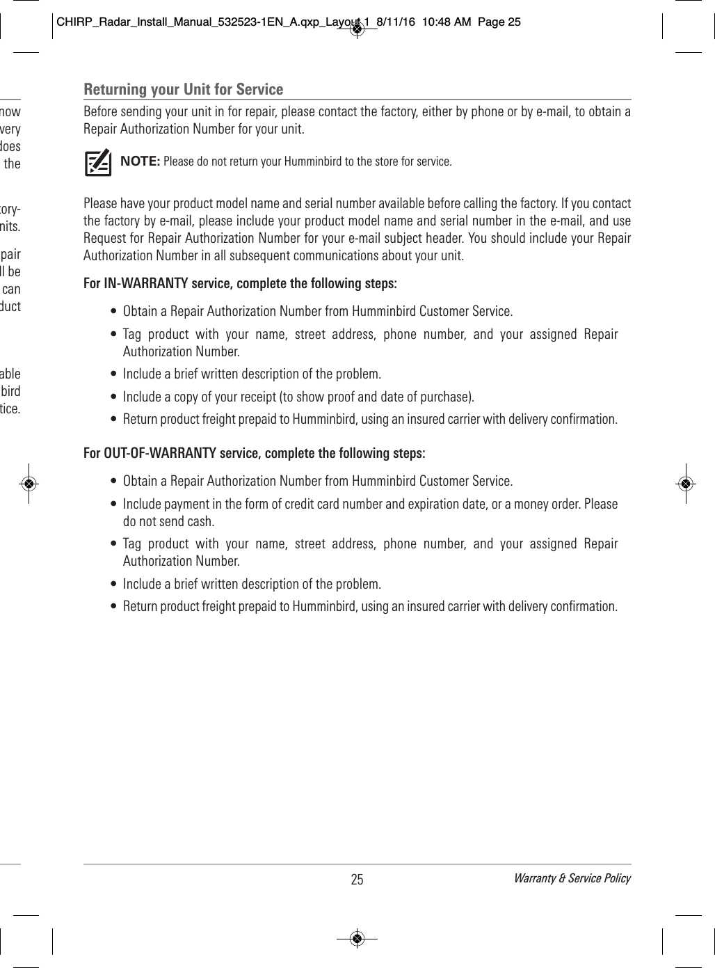 Returning your Unit for ServiceBefore sending your unit in for repair, please contact the factory, either by phone or by e-mail, to obtain aRepair Authorization Number for your unit.NOTE: Please do not return your Humminbird to the store for service.Please have your product model name and serial number available before calling the factory. If you contactthe factory by e-mail, please include your product model name and serial number in the e-mail, and useRequest for Repair Authorization Number for your e-mail subject header. You should include your RepairAuthorization Number in all subsequent communications about your unit.For IN-WARRANTY service, complete the following steps:• Obtain a Repair Authorization Number from Humminbird Customer Service.• Tag  product  with  your  name,  street  address,  phone  number,  and  your  assigned  RepairAuthorization Number.• Include a brief written description of the problem.• Include a copy of your receipt (to show proof and date of purchase).• Return product freight prepaid to Humminbird, using an insured carrier with delivery confirmation.For OUT-OF-WARRANTY service, complete the following steps:• Obtain a Repair Authorization Number from Humminbird Customer Service.• Include payment in the form of credit card number and expiration date, or a money order. Pleasedo not send cash.• Tag  product  with  your  name,  street  address,  phone  number,  and  your  assigned  RepairAuthorization Number.• Include a brief written description of the problem.• Return product freight prepaid to Humminbird, using an insured carrier with delivery confirmation.25 Warranty &amp; Service Policy                                       now                                    very                                     does                                 the                                             tory-                              nits.                                 pair                              ll be                               can                                    duct                                     able                                    bird                                tice.CHIRP_Radar_Install_Manual_532523-1EN_A.qxp_Layout 1  8/11/16  10:48 AM  Page 25