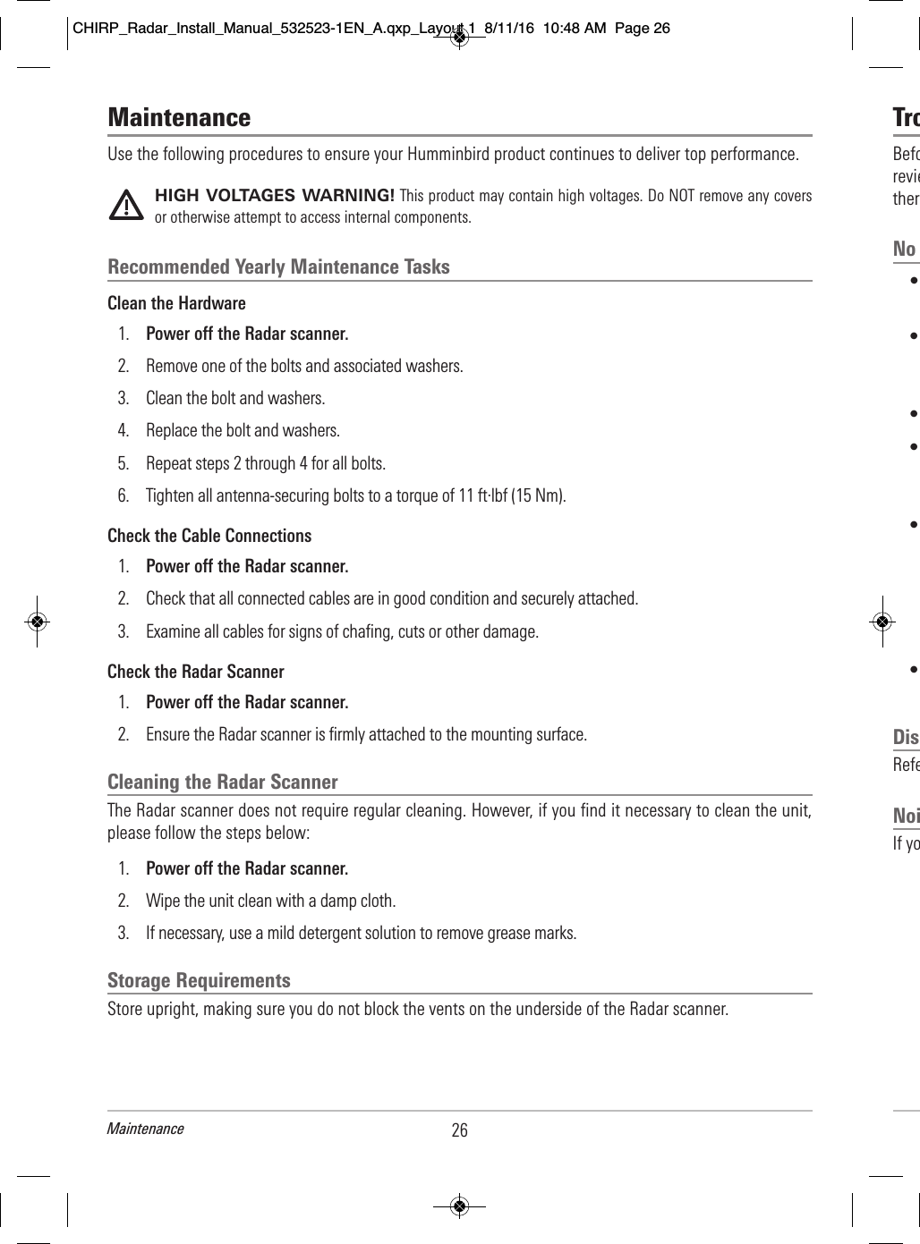 TroBefo                          revie                          ther              No         •                                   •                                                                      •                        •                                                 •                                                                                    •                                    Dis              Refe                        NoiIf yo                          MaintenanceUse the following procedures to ensure your Humminbird product continues to deliver top performance.HIGH VOLTAGES WARNING! This product may contain high voltages. Do NOT remove any coversor otherwise attempt to access internal components.Recommended Yearly Maintenance TasksClean the Hardware1. Power off the Radar scanner.2. Remove one of the bolts and associated washers.3. Clean the bolt and washers.4. Replace the bolt and washers.5. Repeat steps 2 through 4 for all bolts.6. Tighten all antenna-securing bolts to a torque of 11 ft·lbf (15 Nm).Check the Cable Connections1. Power off the Radar scanner.2. Check that all connected cables are in good condition and securely attached.3. Examine all cables for signs of chafing, cuts or other damage.Check the Radar Scanner1. Power off the Radar scanner.2. Ensure the Radar scanner is firmly attached to the mounting surface.Cleaning the Radar ScannerThe Radar scanner does not require regular cleaning. However, if you find it necessary to clean the unit,please follow the steps below:1. Power off the Radar scanner.2. Wipe the unit clean with a damp cloth.3.  If necessary, use a mild detergent solution to remove grease marks.Storage RequirementsStore upright, making sure you do not block the vents on the underside of the Radar scanner.26MaintenanceCHIRP_Radar_Install_Manual_532523-1EN_A.qxp_Layout 1  8/11/16  10:48 AM  Page 26