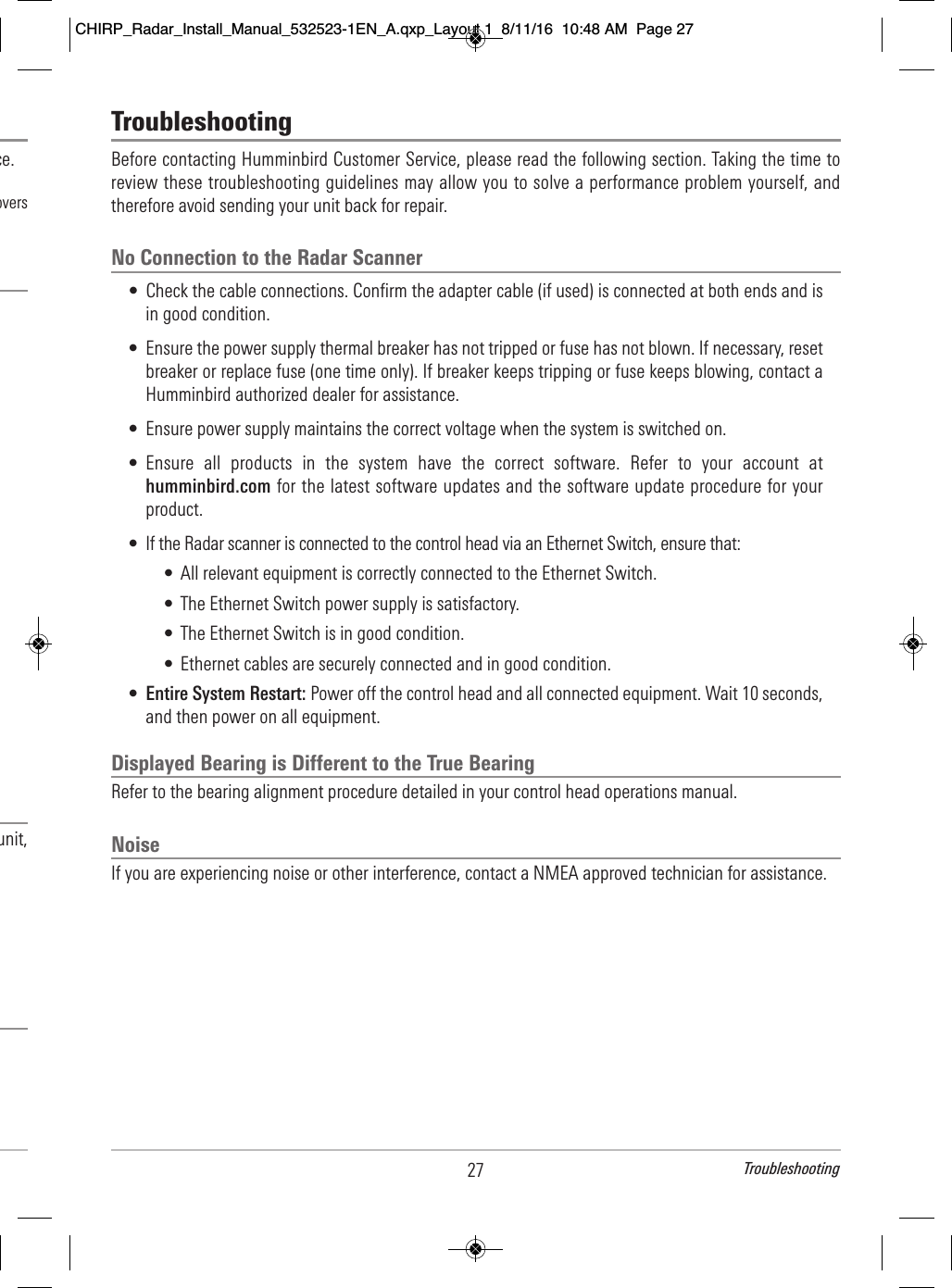 TroubleshootingBefore contacting Humminbird Customer Service, please read the following section. Taking the time toreview these troubleshooting guidelines may allow you to solve a performance problem yourself, andtherefore avoid sending your unit back for repair.No Connection to the Radar Scanner• Check the cable connections. Confirm the adapter cable (if used) is connected at both ends and isin good condition.• Ensure the power supply thermal breaker has not tripped or fuse has not blown. If necessary, resetbreaker or replace fuse (one time only). If breaker keeps tripping or fuse keeps blowing, contact aHumminbird authorized dealer for assistance.• Ensure power supply maintains the correct voltage when the system is switched on.• Ensure  all  products  in  the  system  have  the  correct  software.  Refer  to  your  account  athumminbird.com for the latest software updates and the software update procedure for yourproduct.• If the Radar scanner is connected to the control head via an Ethernet Switch, ensure that:• All relevant equipment is correctly connected to the Ethernet Switch.• The Ethernet Switch power supply is satisfactory.• The Ethernet Switch is in good condition.• Ethernet cables are securely connected and in good condition.•Entire System Restart: Power off the control head and all connected equipment. Wait 10 seconds,and then power on all equipment.Displayed Bearing is Different to the True BearingRefer to the bearing alignment procedure detailed in your control head operations manual.NoiseIf you are experiencing noise or other interference, contact a NMEA approved technician for assistance.27 Troubleshooting                          ce.                        overs                                                                                                                                                                                                                unit,                                                                                CHIRP_Radar_Install_Manual_532523-1EN_A.qxp_Layout 1  8/11/16  10:48 AM  Page 27